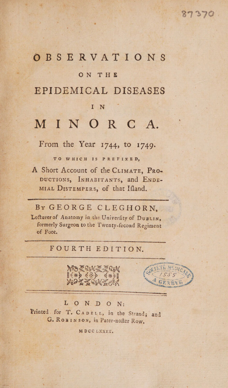 37279 OBSERVATIONS ON THE EPIDEMICAL DISEASES - IN MINORCA. From the Year 1744, tO 1749. TO WHICH IS PREFIXED, AU Short Account of the CLimate, Pro« -puctions, InHaBITanTs, and Enps- MIAL DistemPerRs, of that Ifland. By GEORGE CLEGHORN, Lefturer of Anatomy in the Univerfity of Duauin, formerly Surgeon to the Twenty-fecond Regiment of Foot. FOURTH EDITION. 3B Li SGN aly Ae Lah feb Ya °6 2 Ahr a8 ——————————— Eo Ne iD O N: Printed, for T.Caver.t, inthe St; rand: G. Rogwinson, in Pater-nofter Row, ; and