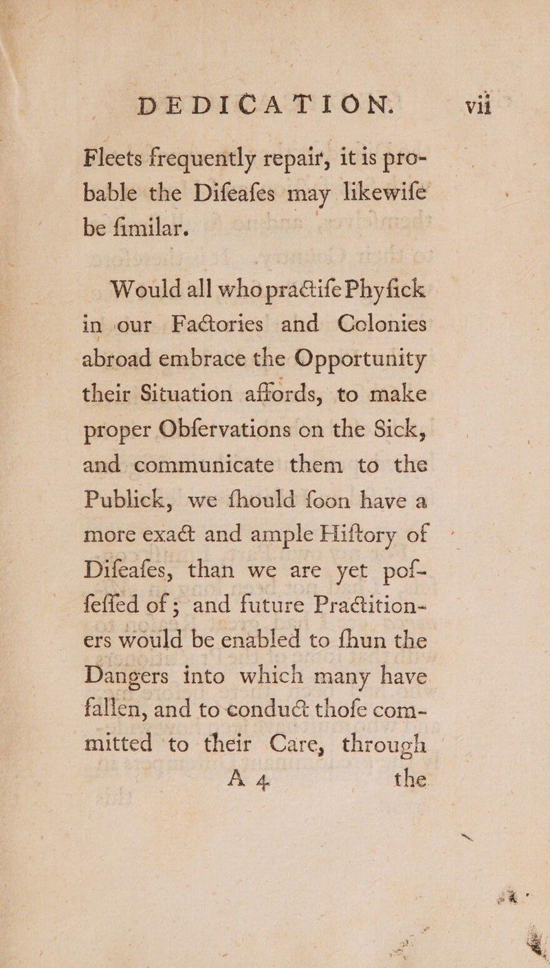 Fleets frequently repair, it is pro- be fimilar. Would all who praGife Phy fick in our Factories and Colonies abroad embrace the Opportunity their Situation affords, to make proper Obfervations on the Sick, and communicate them to the Publick, we fhould foon have a Difeafes, than we are yet pof- feffed of ; and future Practition- ers would be enabled to fhun the Dangers into which many have fallen, and to condué&amp; thofe com- A 4 the