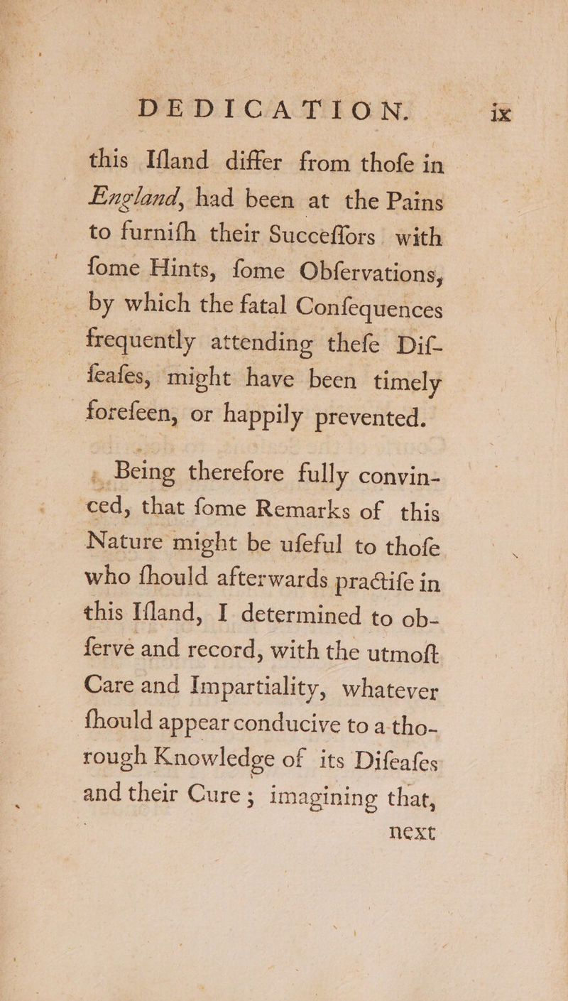 this Ifland differ from thofe in England, had been at the Pains to furnifh their Succeffors with - fome Hints, fome Obfervations, __ by which the fatal Confequences feafes, might have been timely _ forefeen, or happily prevented. . Being therefore fully convin- need, that fome Remarks of this Nature might be ufeful to thofe who fhould afterwards practife i in this Ifland, I determined to ob- ferve and record, with the utmoft ~ Care and Impartiality, whatever {fhould appear conducive to a-tho- rough Knowledge of its Difeafes and their Cure ; imagining that, a Next