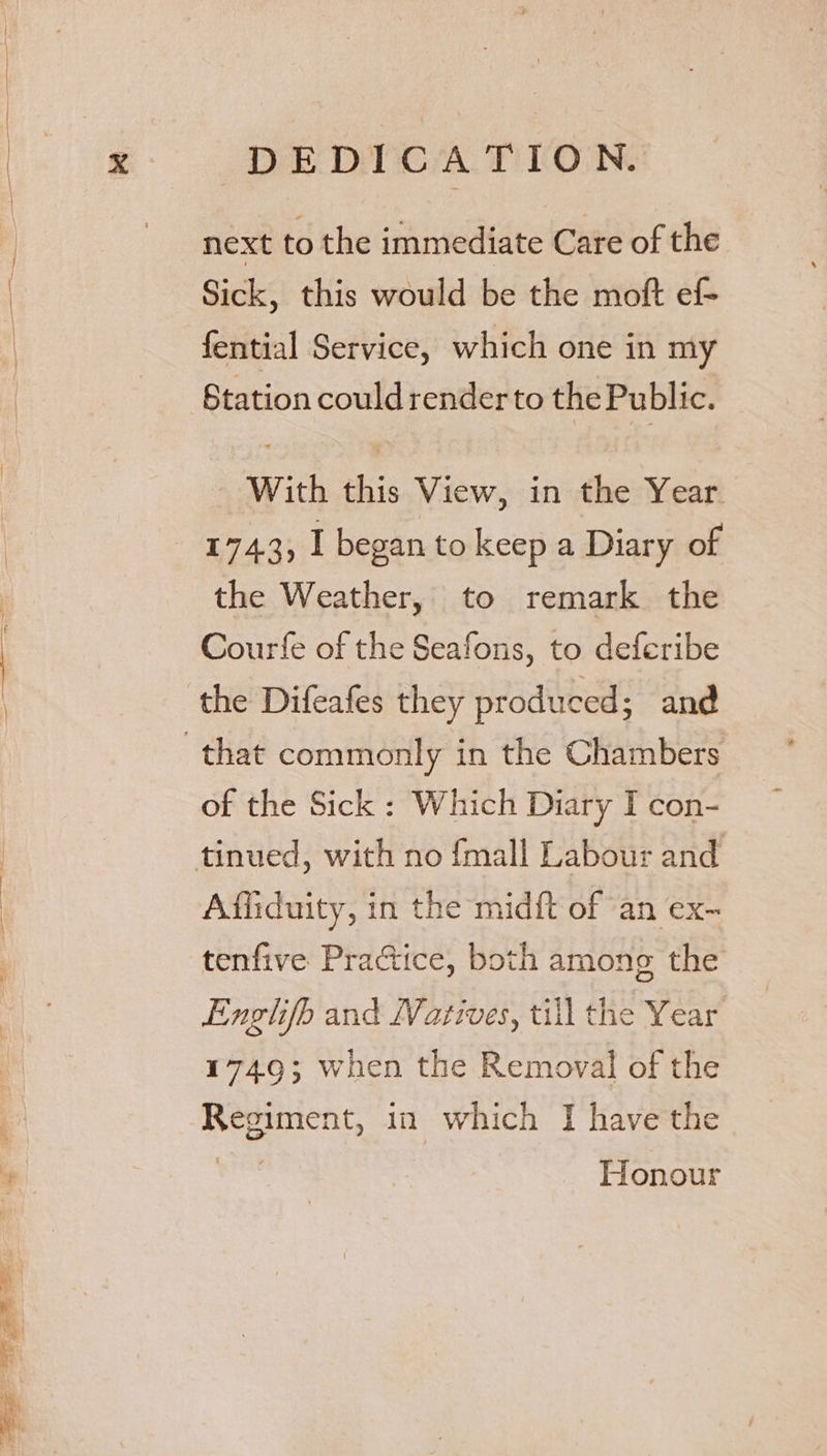 next to the immediate Care of the Sick, this would be the moft ef- fential Service, which one in my Station could render to the Public. - With this View, in the Year 1743, I began to keep a Diary of the Weather, to remark the Courfe of the Seafons, to deferibe the Difeafes they produced ; and of the Sick : Which Diary I con- Affiduity, in the midft of an ex- tenfive Practice, both among the Enghfb and Natives, till the Year 1749; when the Removal of the Regiment, in which I have the Honour