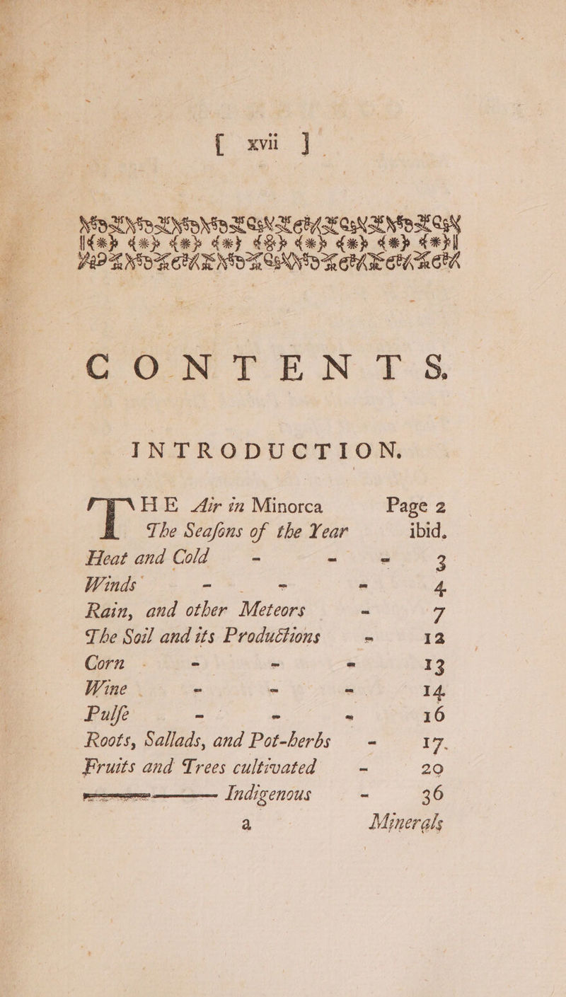 f xi]. ak} fas dey ce. ree. A ONEN Tet END REM OV REA GON TEN TS, INTRODUCTION. HE Air in Minorca Page 2 The Seafens of the Year ibid, Heat and Cold - ie - 3: Winds - ~ “ 4. Rain, and other Meteors ~ a The Soil and its Productions = 12 Corn .- = “ = 13 Wine - 7 me 14, Pulfe Gs * 16 Roots, Sallads, and pide - 17. Fruits and Trees cultivated — ~ 20 Indigenous - 36 a, Minerals