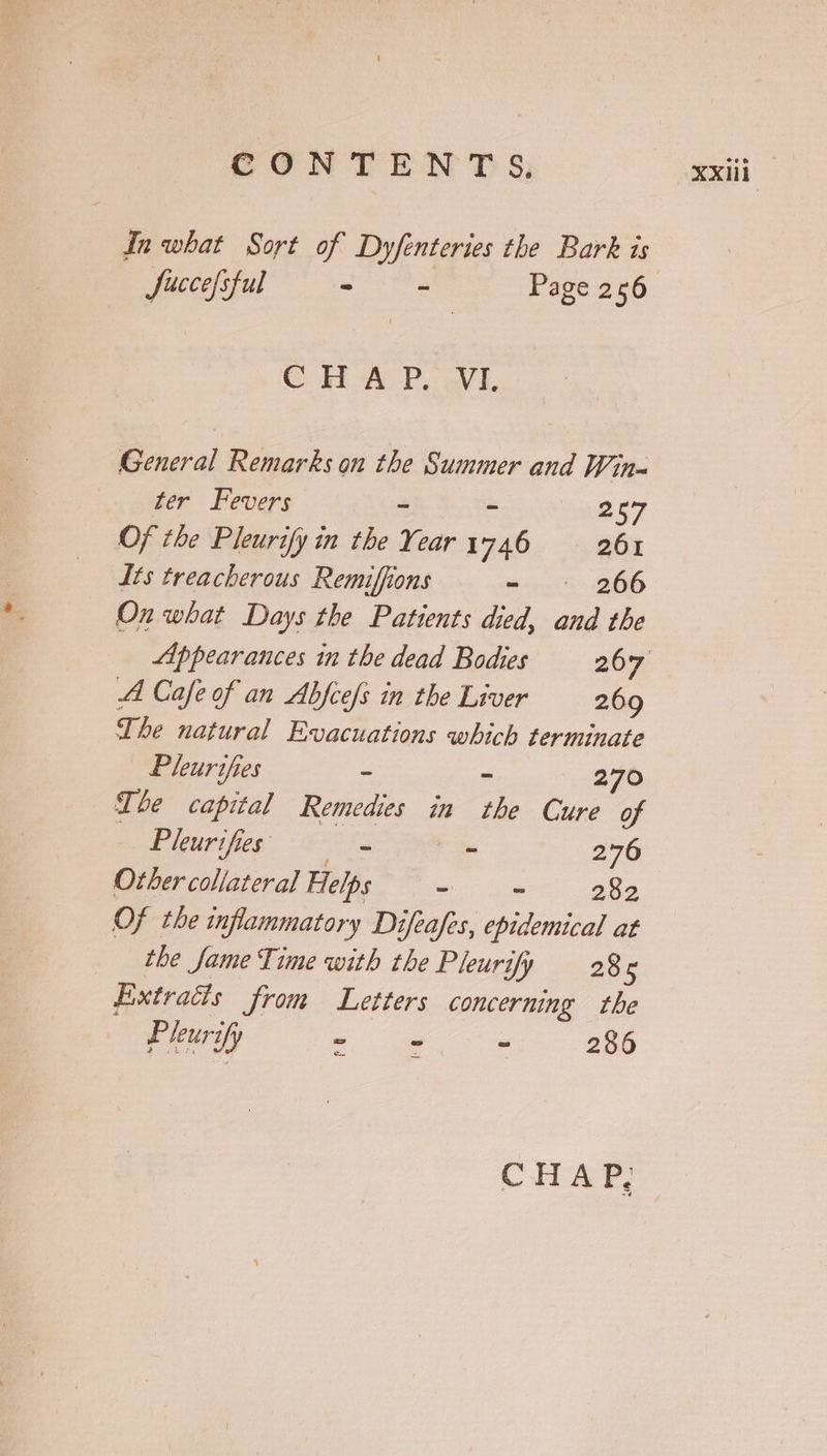 In what Sort of Dyfenteries the Bark is © HAP. evi. General Remarks on the Summer and Win~ ter Fevers - - 257 Of the Pleurify in the Year 1746 261 Its treacherous Remiffions - 266 On what Days the Patients died, and the A Cafe of an Abfcefs in the Liver 269 The natural Evacuations which terminate | Pleurifies - 270 The capital Remedies in ihe Cure of Pleurifies ~ ~ 276 Other collateral Helps - - 282 Of the inflammatory Difeafes, epidemical at the Jame Time with the Pleurify 286 Extradts from Letters concerning the Pleuri fy ~ - = 286 CHAP,