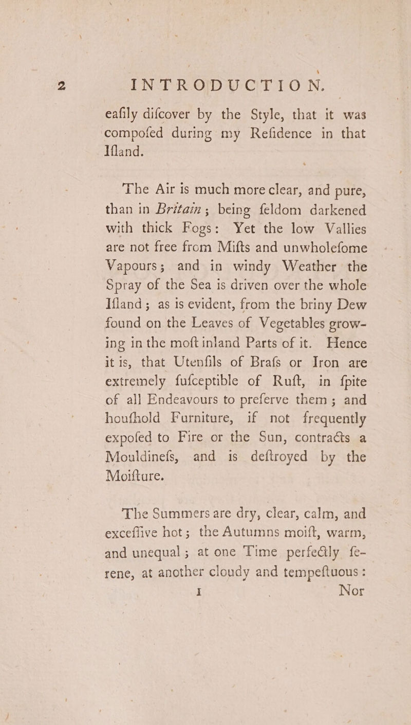 INTRODUCTION. eafily difcover by the Style, that it was compoted during my Refidence in that Ifland. The Air is much more clear, and pure, than in Britain ; being feldom darkened with thick Fogs: Yet the low Vallies are not free from Mifts and unwholefome Vapours; and in windy Weather the Spray of the Sea is driven over the whole Ifland ; as 1s evident, from the briny Dew found on the Leaves of Vegetables grow- ing in the moft inland Parts of it. Hence itis, that Utenfils of Brafs or Iron are extreinely fufceptible of Ruft, in fpite of all Endeavours to preferve them; and houfhold Furniture, if not frequently expofed to Fire or the Sun, contracts a Mouldinefs, and is deftroyed by the Moifture. The Summers are dry, clear, calm, and exceflive hot; the Autumns moift, warm, and unequal; at one Time perfe@ly fe- rene, at another cloudy and tempeftuous : i Nor