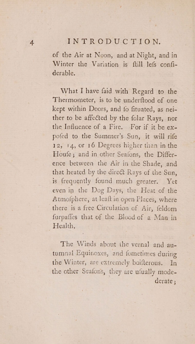 LN TRO DiU ce Tab. of the Air at Noon, and at Night, and in Winter the Variation is ftill lefs confi- derable. What I have faid with Regard to the Thermometer, is to be underftood of one kept within Doors, and fo fituated, as nei- ther to be affected by the folar Rays, nor the Influence of a Fire. For if it be ex- pofed to the Summer’s Sun, it will rife 12, 14, or 16 Degrees higher than in the Houfe; and in other Seafons, the Differ- ence between the Air in the Shade, and that heated by the dire&amp;t Rays of the Sun, is frequently found much greater. Yet even in the Dog Days, the Heat of the Atmofphere, at leaft in open Places, where there is a free Circulation of Air, feldom furpafies that of the Blood of a Man in The Winds about the vernal and au- tumnal Equinoxes, and fometimes during the Winter, are extremely boifterous. In the other Seafons, they are ufually mode- derate ;