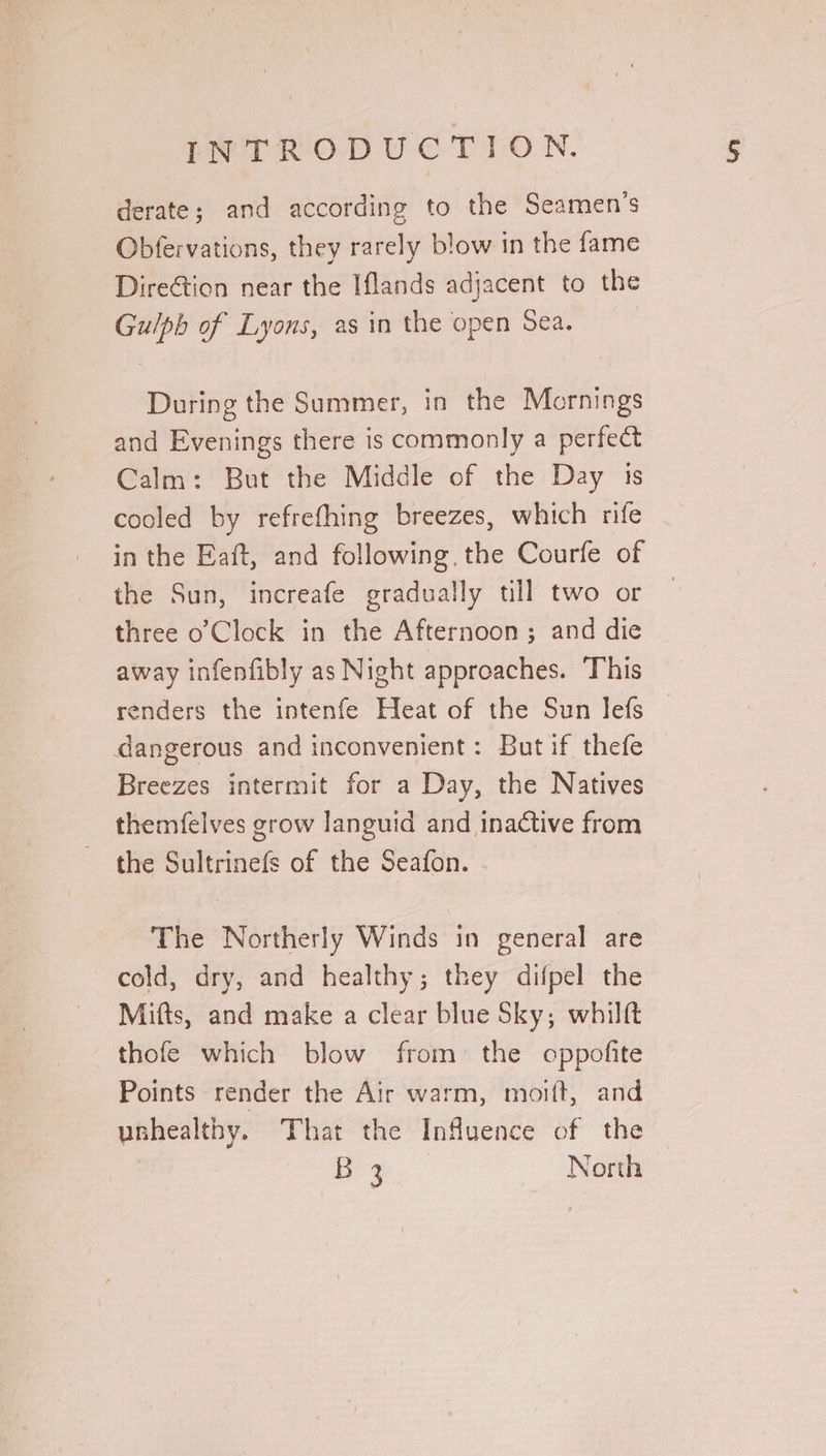 derate; and according to the Seamen's Obfervations, they rarely blow in the fame DireGtion near the Iflands adjacent to the Gu/lph of Lyons, as in the open Sea. During the Summer, in the Mornings and Evenings there is commonly a perfect Calm: But the Middle of the Day 1s cooled by refrefhing breezes, which rife in the Eaft, and following. the Courfe of the Sun, increafe gradually till two or three o Clock in the Afternoon ; and die away infenfibly as Night approaches. This renders the intenfe Heat of the Sun lefs — dangerous and inconvenient: But if thefe Breezes intermit for a Day, the Natives themfelves grow languid and inactive from the Sultrinefs of the Seafon. The Northerly Winds in general are cold, dry, and healthy; they difpel the Mitts, and make a clear blue Sky; whilft thofe which blow from: the oppofite Points render the Air warm, moift, and ubhealthy. That the Influence of the dy: ae North