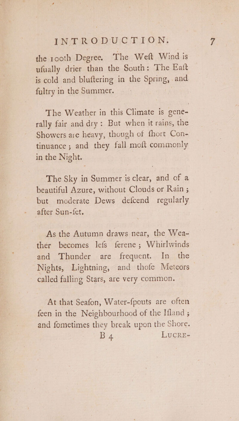 the rooth Degree. The Weft Wind is ufually drier than the South: The Eaft is cold and bluftering in the Spring, and fultry in the Summer. , The Weather in this Climate is gene- rally fair and dry: But when it rains, the Showers are heavy, though of fhort Con- tinuance ; and they fall moft commonly in the Night. The Sky in Summer is clear, and of a beautiful Azure, without Clouds or Rain ; but moderate Dews defcend regularly after Sun-fet. As the Autumn draws near, the Wea- ther becomes lefs ferene ; Whuirlwinds and Thunder are frequent. In the Nights, Lightning, and thofe Meteors called falling Stars, are very common. At that Seafon, Water-fpouts are often feen in the Neighbourhood of the Ifland ; and fometimes they break upon the Shore. B4 LUCRE-