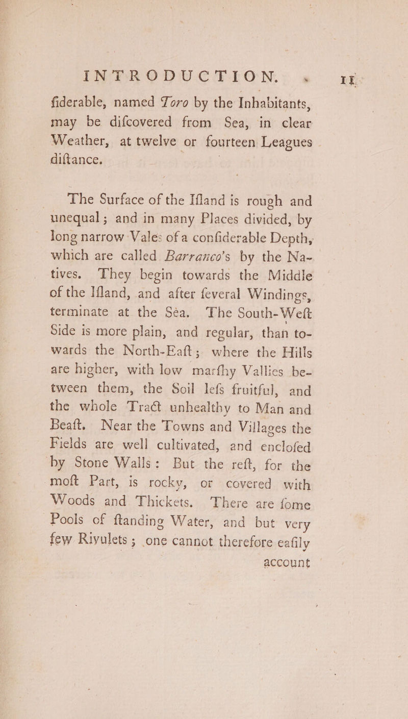 INveV ROD UCTION.: « fiderable, named Toro by the Inhabitants, may be difcovered from Sea, in clear Weather, at twelve or fourteen Leagues diftance. | | 7 The Surface of the Ifland is rough and unequal ; and in many Places divided, by which are called Barranco’s by the Na- tives. They begin towards the Middle of the Ifland, and after feveral Windings, terminate at the Séa. The South-Weft Side is more plain, and regular, than to- wards the North-Eaft; where the Hills are higher, with low marfhy Vallics be- tween them, the Soil lefs fruitful, and the whole Tract unhealthy to Man and Beaft. Near the Towns and Villages the Fields are well cultivated, and enclofed by Stone Walls: But the reft, for the moft Part, is rocky, or covered with Woods and Thickets. There are fome Pools of ftanding Water, and but very few Riyulets ; one cannot therefore eafily account LE