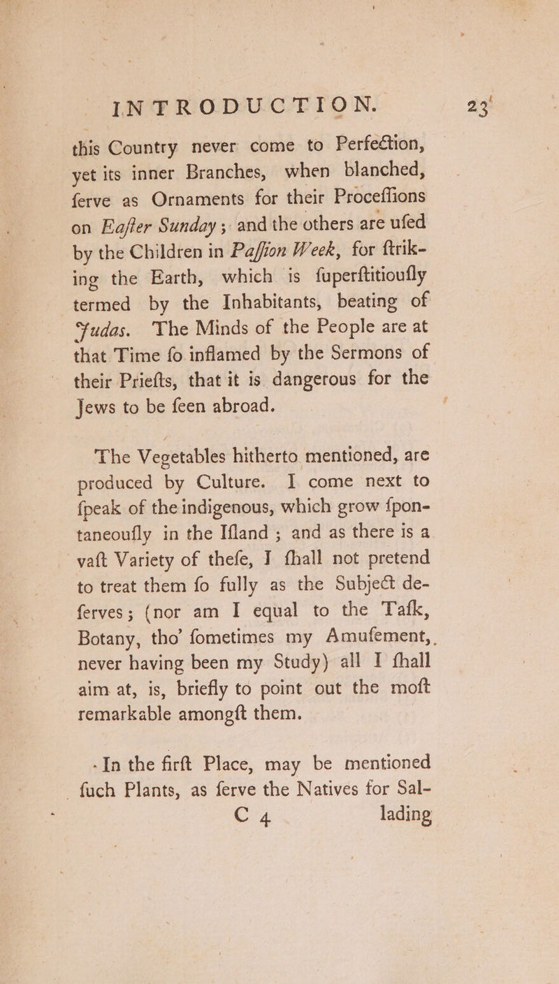 this Country never come to Perfection, yet its inner Branches, when blanched, ferve as Ornaments for their Proceffions on Eajfter Sunday ; and the others are ufed by the Children in Paffion Week, for ftrik- ing the Earth, which is fupertftitioufly termed by the Inhabitants, beating of “fudas. The Minds of the People are at that Time fo inflamed by the Sermons of their Priefts, that it is dangerous for the Jews to be feen abroad. The Vegetables hitherto mentioned, are produced by Culture. I come next to {peak of the indigenous, which grow {pon- taneoufly in the Ifland ; and as there is a vatt Variety of thefe, J fhall not pretend to treat them fo fully as the Subject de- ferves; (nor am I equal to the Tafk, never having been my Study) all I thall aim at, is, briefly to point out the moft remarkable amongft them. -In the firft Place, may be mentioned -fuch Plants, as ferve the Natives for Sal- C4 lading