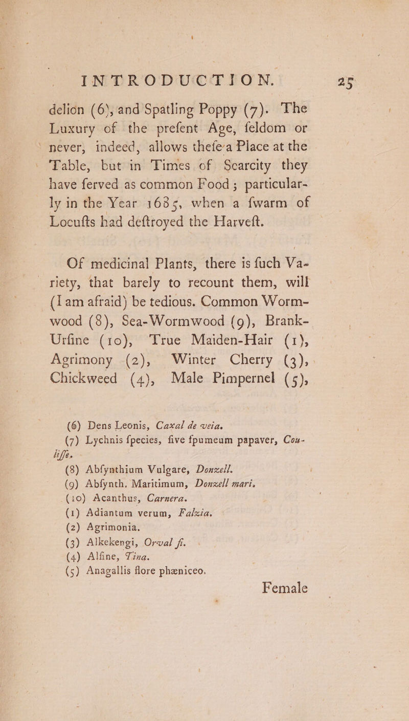 delion (6), and Spatling Poppy (7). The Luxury of the prefent Age, feldom or “never, indeed, allows thefe’a Place at the ‘ Fable, bute Times. of: Scarcity they have ferved as common Food ; particular- ly in the Year 1635, when a fwarm of Locufts had deftroyed the Harvett. Of medicinal Plants, there is fuch Va- riety, that barely to recount them, will (Lam afraid) be tedious. Common Worm- wood (8), Sea- Wormwood (g), Brank- Urfine (10), True Maiden-Hair (1), Chickweed (4), Male Pimpernel (5), (6) Dens Leonis, Caxal de veia. (7) Lychnis {pecies, five fpumeum papaver, Cou- life. (9) Abfynth. Maritimum, Dozzell mari. (10) Acanthus, Carnera. (1) Adiantum verum, Falzia. (2) Agrimonia. (3) Alkekengi, Orval fi. (4) Alfine, Tina. (5) Anagallis flore phzniceo. Female 25