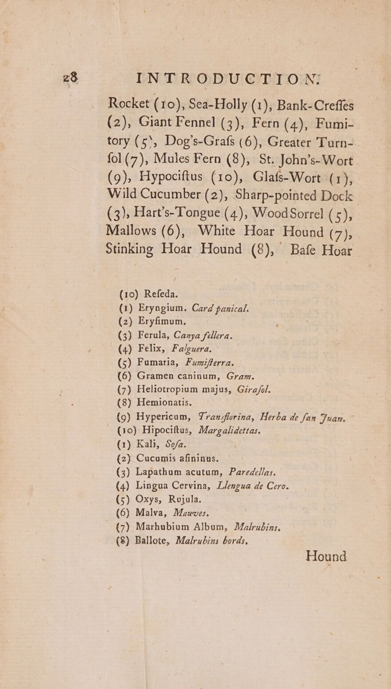 Rocket (10), Sea-Holly (1), Bank-Creffes (2), Giant Fennel (3), Fern (4), Fumi- tory (5‘, Dog’s-Grafs (6), Greater Turn- fol(7), Mules Fern (8), St. John’s-Wort (9), Hypociftus (10), Glafs-Wort (1), Wild Cucumber (2), Sharp-pointed Dock (3), Hart’s-Tongue (4), Wood Sorrel (5), Mallows (6), White Hoar Hound (7), Stinking Hoar Hound (8), Bafe Hoar (10) Refeda. (1) Eryngium. Card panical. (2) Eryfimum. (3) Ferula, Cazya fellera. (4) Felix, Falguera. (5) Fumaria, Fumifterra. (6) Gramen caninum, Gram. (7) Heliotropium majus, Gira/ol. (8) Hemionatis. (9) Hypericum, Translorina, Herba de fan Fuan. (10) Hipociftus, Margalidettas. (1) Kali, Sofa. (2) Cucumis afininus. (3) Lapathum acutum, Paredellas. (4) Lingua Cervina, Llengua de Cero. (5) Oxys, Rojula. (6) Malva, Mauves. (7) Marhubium Album, Malrudins. (8) Ballote, Malrubins bords, Hound