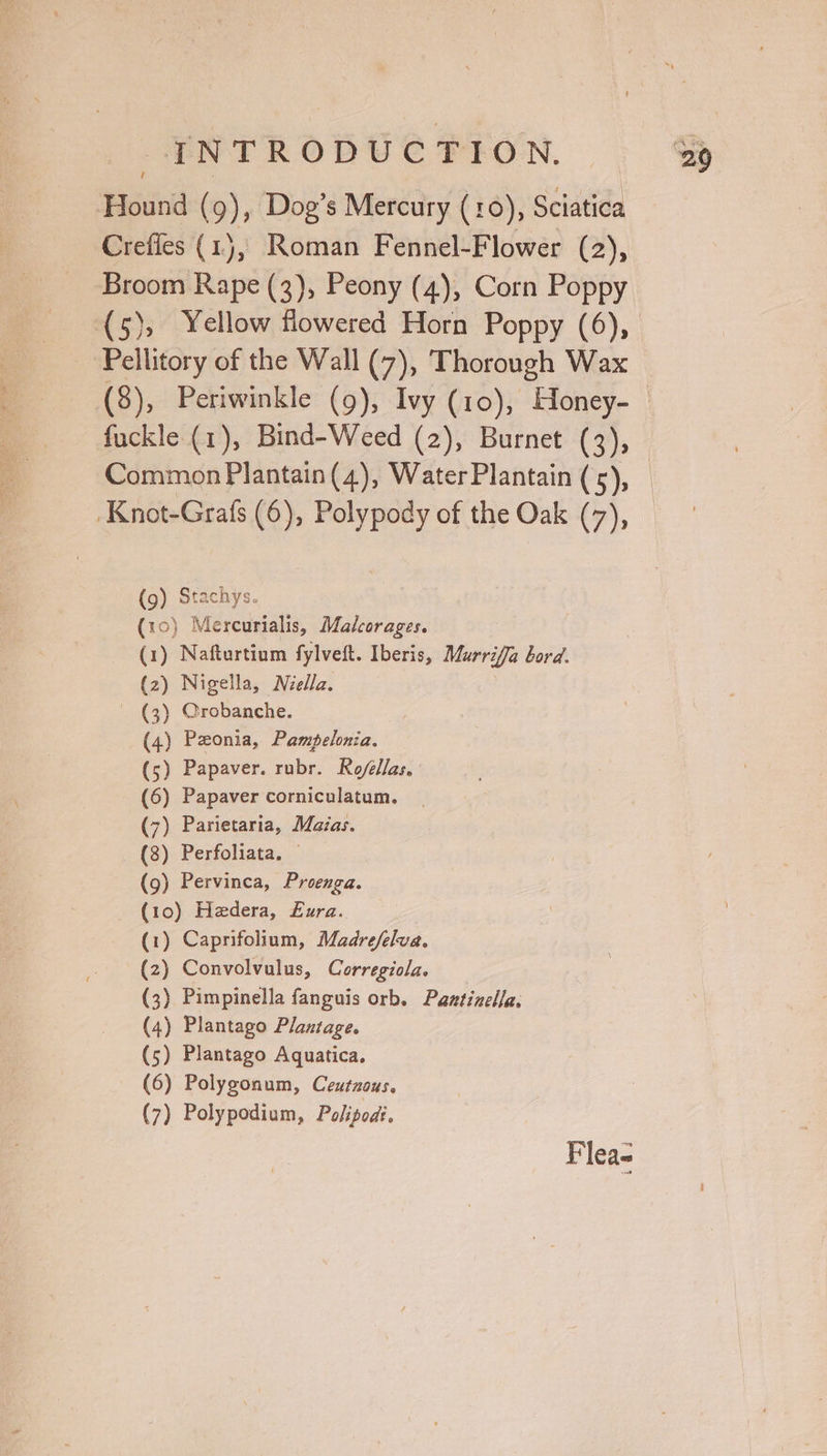 -ENTRODUCFION. | Hound (9), Dog’s Mercury (10), Sciatica Crefles (1), Roman Fennel-Flower (2), Broom Rape (3), Peony (4), Corn Poppy (5), Yellow flowered Horn Poppy (6), Pellitory of the Wall (7), Thorough Wax (8), Periwinkle (9), Ivy (10), Honey- Knot-Grafs (6), Polypody of the Oak (7), (9) Stachys. (10) Mercurialis, Madcorages. (1) Nafturtium fylveft. Iberis, Murriffa bord. (2) Nigella, Nzella. | (3) Crobanche. (4) Pzonia, Pampelonia. (5) Papaver. rubr. Ro/élas, (6) Papaver corniculatum. (7) Parietaria, Maias. (8) Perfoliata. © (9) Pervinca, Proenga. (10) Hedera, £ura. (1) Caprifolium, Madrefelva. (z) Convolvulus, Corregiola. (3) Pimpinella fanguis orb, Paztinelfa. (4) Plantago Plantage. (5) Plantago Aquatica. (6) Polygonum, Ceutzous. (7) Polypodium, Polipods. Flea-