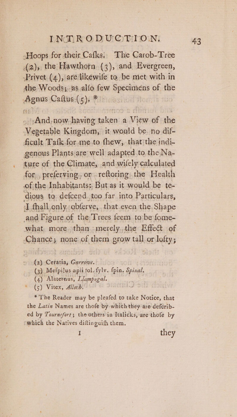 Hoops for their Cafks.. The Carob-Tree BN the Hawthorn (3), and Evergreen, -Privet (4), are likewife to be met with in the Woods;,-28 alfo few Specimens of the = Caftus.(5), * tefeisdl, now. having men a View of be Sache Kingdom, it would be. no dif- ficult Tafk.for me.to thew, thatthe indi- genous Plants are well adapted to the Na- ture of the Climate, and wifely calculated for , preferving, or reftoring. the Health ofthe Inhabitants: But as it would be te- dious to defcend.too far into Particulars, J fhall. only, obferve,. that even the Shape and Figure of the Trees feem to be fome- what. more. than :merely..the Effect of ‘Chance; none of them grow tall or lofty; (2) Ceratia, Garrove. (3) Mefpilus apii fol. fylv. pin, Spizal. (4) Alaternus, Llampugal. (5) Vitex, Alloch. * The Reader may be pleafed to take Notice, that the Latin Names are thofe by-which they are deferib- ed by Tournefort; the others in Italicks, are thofe by ‘which the Natives diftinguifh them.