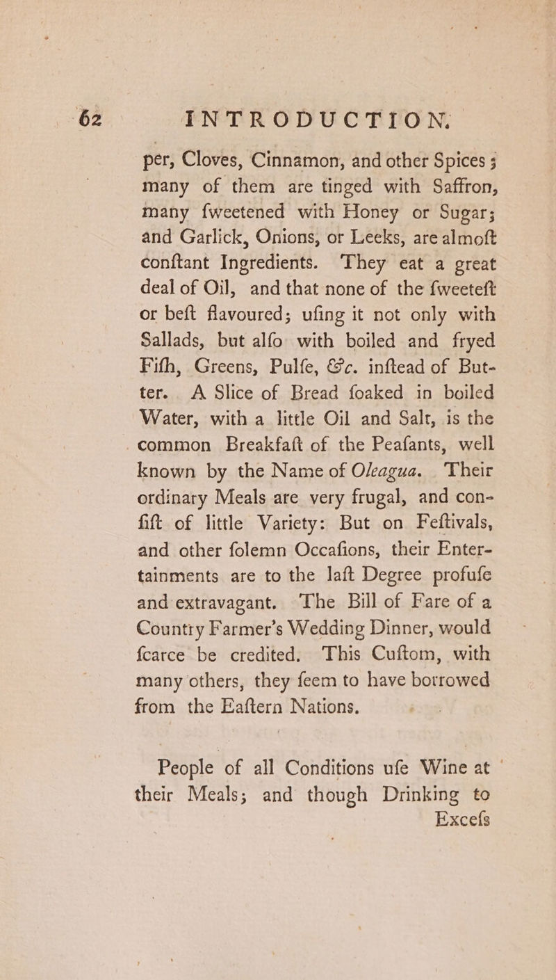 per, Cloves, Cinnamon, and other Spices ; many of them are tinged with Saffron, many fweetened with Honey or Sugar; and Garlick, Onions, or Leeks, are almoft conftant Ingredients. ‘They eat a great deal of Oil, and that none of the fweetett or beft flavoured; ufing it not only with Sallads, but alfo with boiled and fryed Fifh, Greens, Pulfe, &amp;c. inftead of But- ter. A Slice of Bread foaked in boiled Water, with a little Oil and Salt, is the known by the Name of Oleagua. Their ordinary Meals are very frugal, and con- fit of little Variety: But on Feftivals, and other folemn Occafions, their Enter- tainments are to the laft Degree profufe and extravagant. The Bill of Fare of a Country Farmer’s Wedding Dinner, would fcarce be credited. This Cuftom, with many others, they feem to have borrowed from the Eaftern Nations. People of all Conditions ufe Wine at their Meals; and though Drinking to Excefs