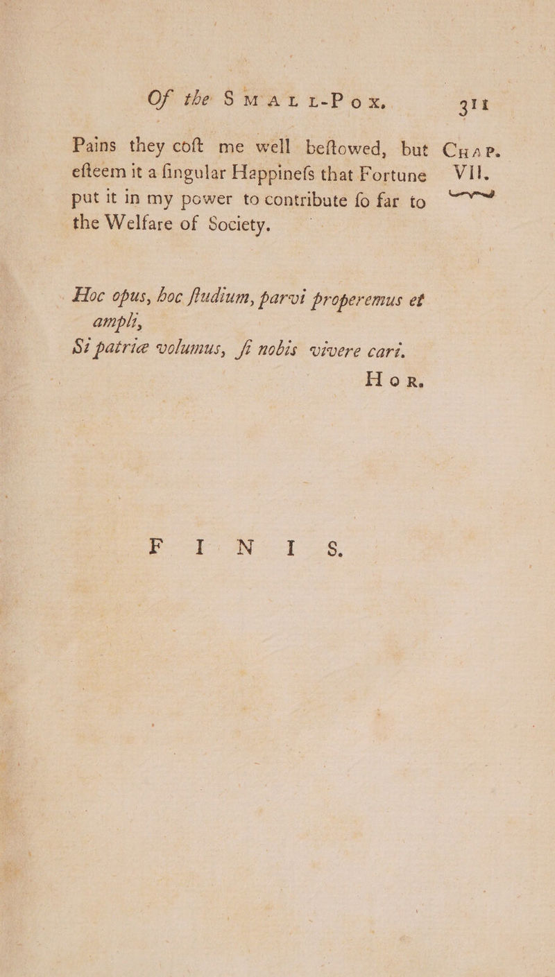 Of the Surat 1-P ox, | git Pains they coft me well beftowed, but Cuap. efteem it a fingular Happinefs that Fortune VII. put it in my power to contribute fo far to “~~ the Welfare of Society. » Hoc opus, hoc fudium, parvi properemus et amplt, Sz patrie volumus, fi nobis vivere cari. Hore.