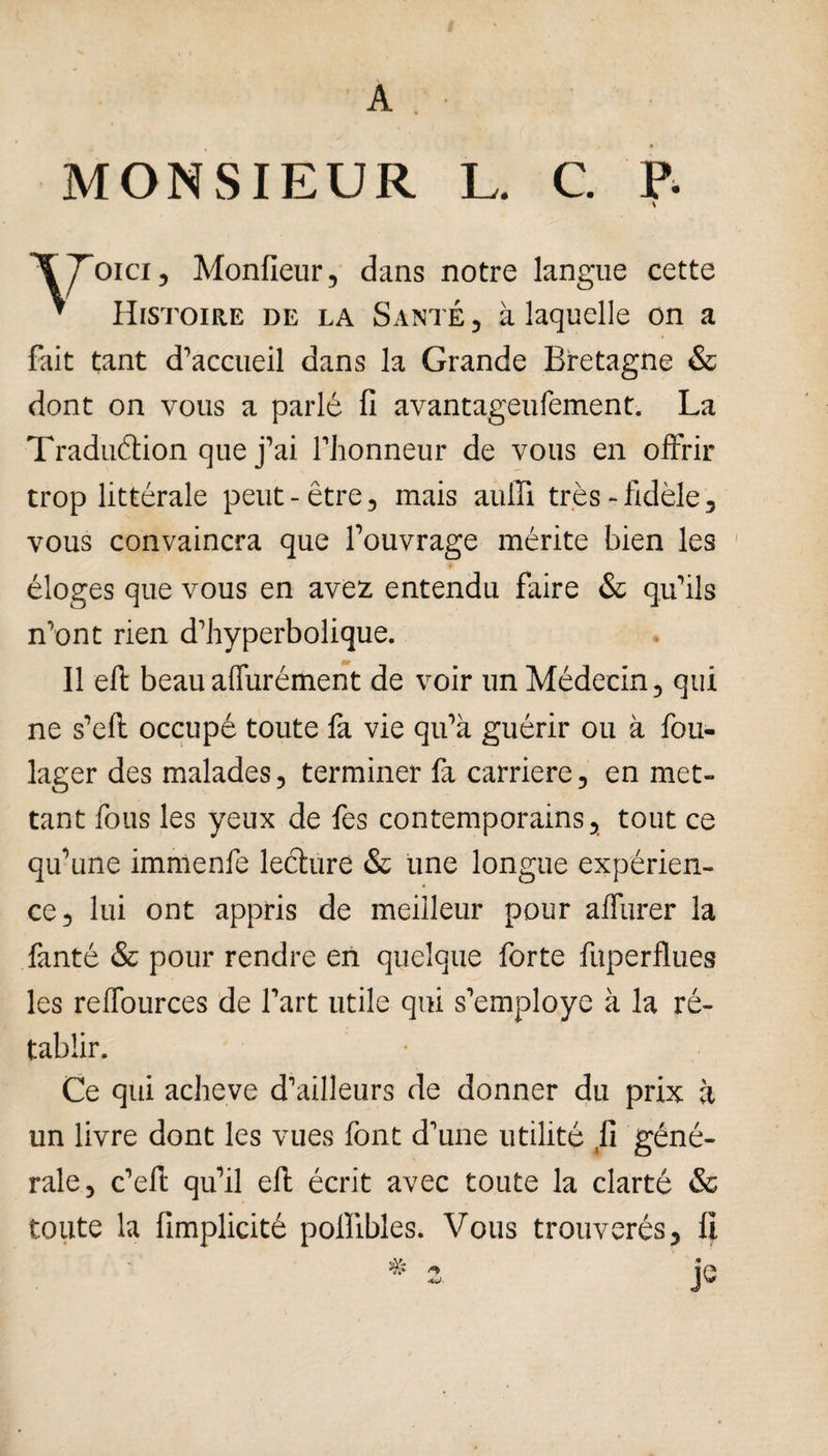 A MONSIEUR L. C P- oici, Moniteur, dans notre langue cette ’ Histoire de la Santé , à laquelle on a fait tant d’accueil dans la Grande Bretagne & dont on vous a parlé fi avantageufement. La Traduction que j’ai l’honneur de vous en offrir trop littérale peut-être, mais auffi très-fidèle, vous convaincra que l’ouvrage mérite bien les éloges que vous en avez entendu faire & qu’ils n’ont rien d’hyperbolique. 4P Il efi: beauauurément de voir un Médecin, qui ne s’eft occupé toute fa vie qu’a guérir ou à fou- lager des malades, terminer fa carrière, en met¬ tant fous les yeux de fes contemporains, tout ce qu’une immenfe leéture & une longue expérien¬ ce, lui ont appris de meilleur pour affurer la fanté & pour rendre en quelque forte fuperflues les reffources de l’art utile qui s’employe à la ré¬ tablir. Ce qui achevé d’ailleurs de donner du prix à un livre dont les vues font d’une utilité ,fi géné¬ rale, c’efi qu’il efl écrit avec toute la clarté & toute la fimplicité pollibles. Vous trouverés, fi je