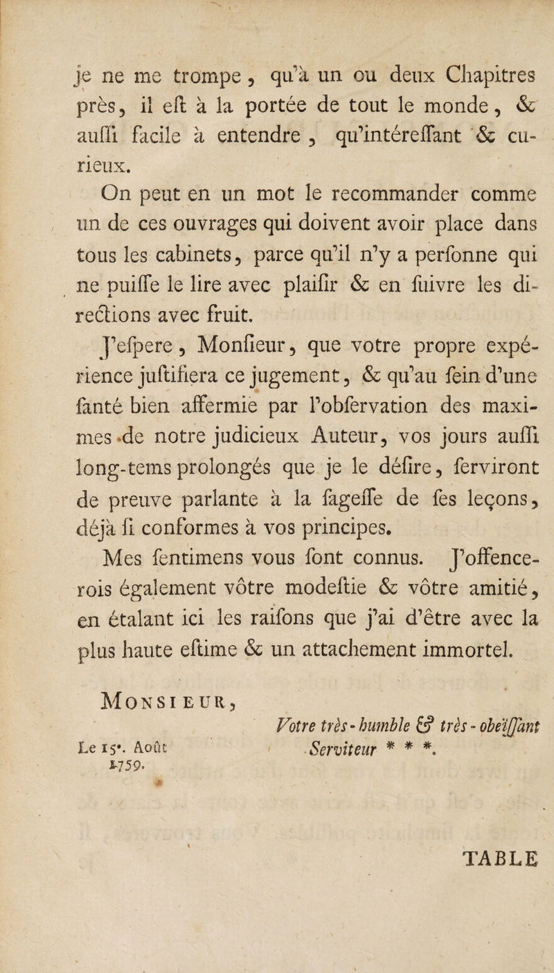 je ne me trompe, qu’à un ou deux Chapitres près, il eft à la portée de tout le monde, & auiïi facile à entendre , qu’intéreffant & cu¬ rieux. On peut en un mot le recommander comme un de ces ouvrages qui doivent avoir place dans tous les cabinets, parce qu’il n’y a perfonne qui ne puiffe le lire avec plaifir & en fuivre les di¬ rections avec fruit. J’efpere, Monfieur, que votre propre expé¬ rience juftifiera ce jugement, & qu’au fein d’une fanté bien affermie par l’obfervation des maxi¬ mes de notre judicieux Auteur, vos jours aufïi long-tems prolongés que je le défire, ferviront de preuve parlante à la fageffe de fes leçons, déjà fi conformes à vos principes. Mes fentimens vous font connus. J’offence- rois également vôtre modeftie & vôtre amitié, en étalant ici les raifons que j’ai d’être avec la plus haute eftime & un attachement immortel. Mon si eür, Votre très-humble & très - obeïjjant Le 15*. Août Serviteur * * *. S759. * TABLE
