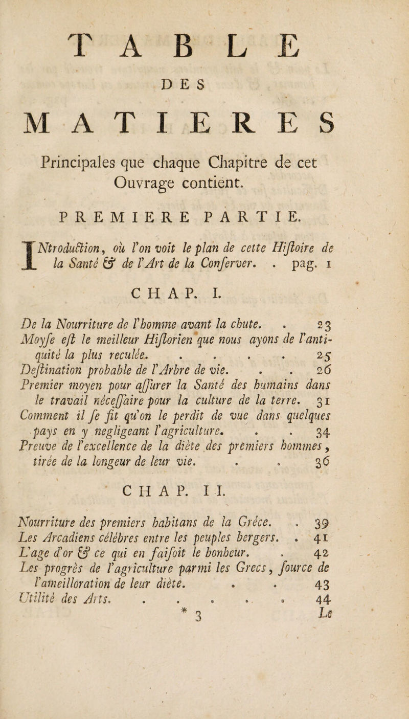 DES MATIERES Principales que chaque Chapitre de cet Ouvrage contient, PREMIERE PARTIE. INtroduftion, ou l'on voit le plan de cette Hijloire de la Santé & de l'Art de la Conferver. . pag. i C PI A P. I. De la Nourriture de l'homme avant la chute. . 2 3 Moyfe eft le meilleur tiifiorien que mus ayons de l'anti¬ quité la plus reculée. . . . . 25 Dejïination probable de l'Arbre de vie. . . 26 Premier moyen pour ajjiirer la Santé des humains dans le travail nécejjaire pour la culture de la terre. 31 Comment il fe fit qu'on le perdit de vue dans quelques pays en y négligeant l'agriculture. . . 34 Preuve de l'excellence de la diète des premiers hommes, tirée de la longeur de leur vie. . . 36 C H A P. I I. Nourriture des premiers habitans de la Grèce. . 39 Les Arcadiens célébrés entre les peuples bergers. . 41 L'age d'or ce qui en faifoit le bonheur. . 42 Les progrès de l'agriculture parmi les Grecs, fource de P'ameilloration de leur diète. . . 43 Utilité des Arts. . . . . » 44 3