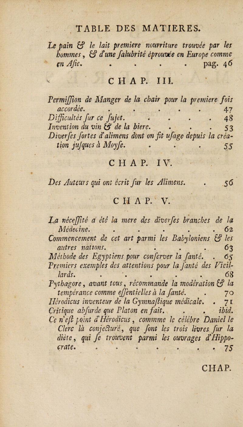 Le pain le lait première nourriture trouvée par les hommes, £? d'une falubritè éprouvée en Europe comme en Afie. .... pag. 4 6 * CHAR III. Permijffion de Manger de la chair pour la première fois accordée. . . ... 47 Difficultés fur ce fujet. .... 48 Invention du vin & de la biere. . . 53 Diverfes fortes d'aliment dont on fit ufage depuis la créa¬ tion jujques à Moyfe. . . . 55 C H A P. I V. Des Auteurs qui ont écrit fur les AU mens. . 56 C H A P. V. La nécefjité a été la mere djcs diverfes branches de la Médecine. . . . . .62 Commencement de cet art parmi les Babyloniens & les autres nations. . Méthode des Egyptiens pour conferver la fantè. . 65 Premiers exemples des attentions pour la fantè des Vieil¬ lards. . '. . . . 68 Pythagore, avant tous, récommande la modération la tempérance comme effentielles a la fantè. . 70 Hérodicus inventeur de la Gymnaftique médicale. . 7t Critique abfurde que Platon en fait. . . ibid. Ce ne/l point d'Hérodicus, commme le célébré Daniel le Clerc là c onj effaré, que font les trois livres fur la diète, qui fe trouvent parmi les ouvrages à'Hippo- c ? ate « . « « ♦ » . . 7S