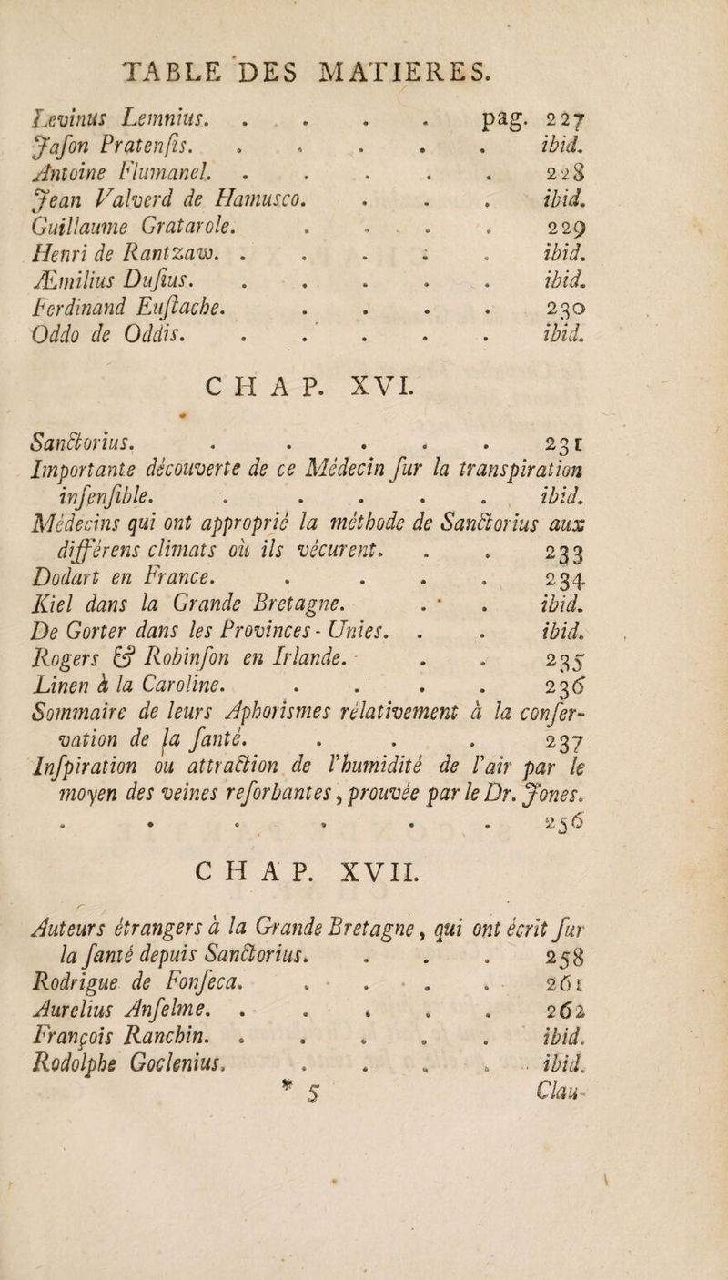 Lcvinus Lemnius. pag. 227 J afin Pratenfis. . ibid. Antoine Flumanel. 228 Jean Valverâ de Hamusco. . ibid. Guillaume Gratarole. 229 Henri de Rantzaw. . ibid. Æmilius Dufius. . ibid. Ferdinand Enflache. . 230 Oddo de Oddis. ibid. C I-I A P. XVI. SanCtorius. . . . ' 23c Importante découverte de ce Médecin fur la transpiration infinfible. . . ibid. Médecins qui ont approprié la méthode de Sanctorius aux différens climats ou ils vécurent. . » 233 Dodart en France. . . . . 234 Kiel dans la Grande Bretagne. . * . ibid. De Gorter dans les Provinces - Unies. . . ibid. Rogers & Robinfon en Irlande. . . 235 Linen à la Caroline. . . . . 23 6 Sommaire de leurs Aphorismes relativement à la c on fer- vation de fa fanté. . . . 237 Infpiraîion ou attraction de Ihumidité de Iair par le moyen des veines reforbantes, prouvée par le Dr. jones. • • • » • 256 C H A P. XVII. Auteurs étrangers à la Grande Bretagne, qui ont écrit fur la fanté depuis SanCtorius. 258 Rodrigue de Fonfeca. . ■ 261 Aurelius Anfelme. . 262 François Ranchin. . ibid. Rodolphe Goclenius> „ • ibid. * 5 Clau