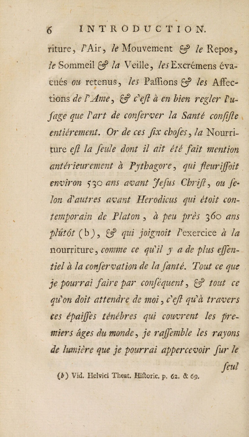 r ( * 6 INTRODUCTION. riture, /'Air, le Mouvement 0? A Repos, /<? Sommeil 0? A? Veille, /«Excrémens éva¬ cués ou retenus, les Pallions les Affec¬ tions de l'Ame, 0? c'efl à en bien regler Vu- fage que l'art de conferver la Santé confifle entièrement. Or de ces fix cbofes, la Nourri¬ ture ejl la feule dont il ait été fait mention \ antérieurement à Fythagore, qui fleuriffoit environ J3q ans avant Je fus Chrifl, ou fé¬ lon d'autres avant Herodieus qui étoit con¬ temporain de Platon, à peu près 360 ans plutôt ( b ), £=? qui joignait /'exercice à la nourriture, comme ce qu'il y a de plus ejfen- tiel à la confervation de la fanté. Tout ce que je pourrai faire par conféquent, 0? tout ce qu'on doit attendre de moi, c'efl qu'à travers ces épaijfes ténèbres qui couvrent les pre¬ miers âges du monde, je rajfemble les rayons de lumière que je pourrai appercevoir fur le feu! {b) Vid. Helvici Theat. Hiftoric. p> 62. & 69»