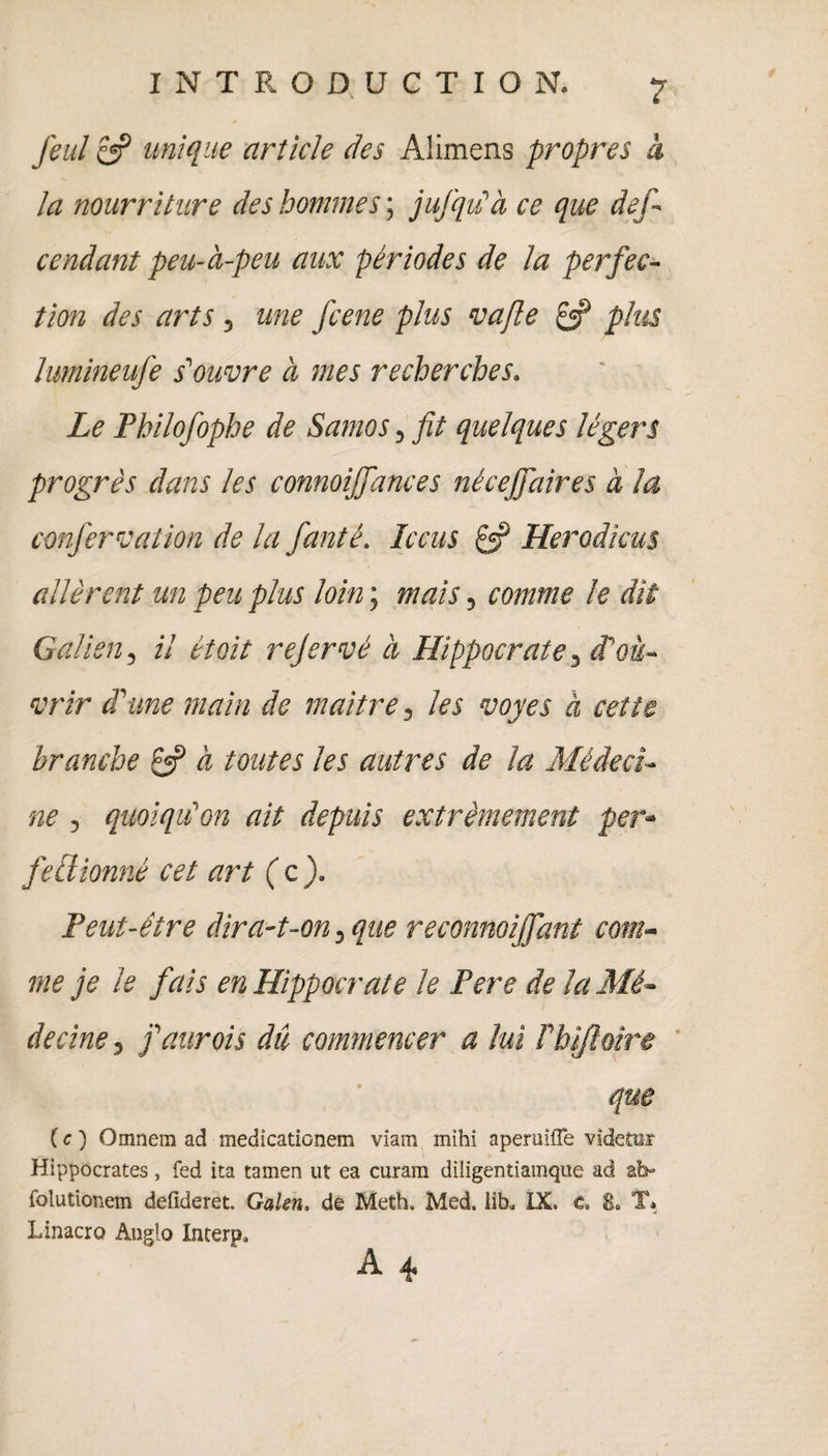 fieul & unique article des Alimens propres à la nourriture des hommes ; jufqu'à ce que def~ Cendant peu-à-peu aux périodes de la perfec¬ tion des arts, une fcene plus va fie plus lumineufe s'ouvre à mes recherches. Le Philofophe de Samo s, fit quelques légers progrès dans les connoiffances néceffaires à la confervation de la fianté. Ic eus £5? Herodkus allèrent un peu plus loin ; mais, comme le dit Galien, il était rejervé à Hippocrate 3 d'ou¬ vrir d'une main de maître, les voyes à cette branche & à toutes les autres de la Médeci¬ ne , quoiqu'on ait depuis extrêmement per- fellionné cet art (c). Peut-être dira-t-on, que reconnoijfiant com¬ me je le fais en Hippocrate le Pere de la Mé¬ decine , j'aurois du commencer a lui ï'hijlùîre que ( c ) Omnem ad medicationem viam mihi aperuifTe videtoi Hippocrates, fed ita tamen ut ea curam diîigentiamque ad ab- folutionem defideret. Galen, de Meth. Med. lib. IX. c. T» Linacro Anglo Interp* A ^