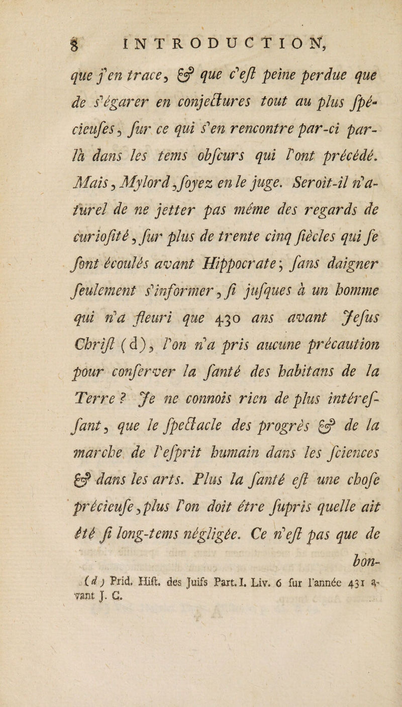 que f en trace5 £3? que c'efl peine perdue que de s'égarer en conjectures tout au plus fpé- cieufes 5 fur ce qui s'en rencontre par-ci par¬ la dans les tems ohfcurs qui T’ont précédé. Mais 5 Mylord ifoyez en le juge. Seroit-il n'a- iurel de ne jetter pas même des regards de curiofité ^ fur plus de trente cinq fiècles qui fe font écoulés avant Hippocrate ; fans daigner * \ feulement s'informer y fi jufques à un homme qui n'a fleuri que 430 ans avant Jefus Chrifl (d)3 Ton na pris aucune précaution pour conferver la fanté des habitans de la Terre ? fe ne comtois rien de plus intéref faut 3 que le fpedacle des progrès £3? de la marche de Tefprit humain dans les fciences £3? dans les arts. Plus la fanté ejl une chofe 1 y * précicufeyplus Ton doit être fupris quelle ait été ji long-tems négligée. Ce n'efi pas que de bon- (d } Prid, Hift. des Juifs Part. I. Liv. 6 fur l'année 431 4' Tant J. G.
