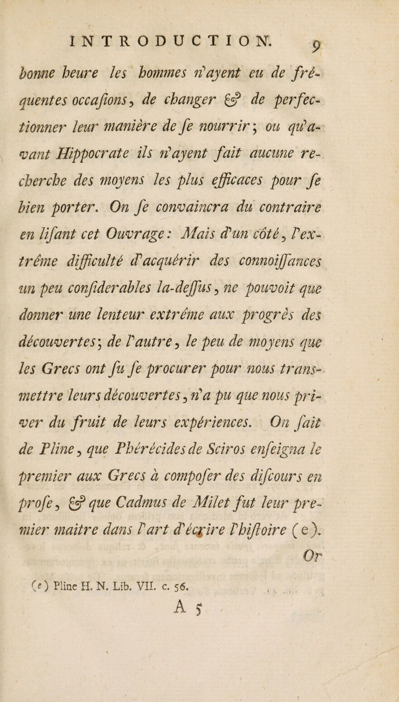 bonne heure les hommes riayent eu de fré¬ quentes occa fions > de changer de perfec¬ tionner leur manière de fe nourrir ; ou qu'a¬ vant Hippocrate ils n'ayent fait aucune re¬ cherche des moyens les plus efficaces pour fe bien porter. On fe convaincra du contraire en lifant cet Ouvrage : Mais d'un côté, l'ex¬ trême difficulté d'acquérir des connoijfances un peu confiderables la-dejfus, ne pouvait que donner une lenteur extrême aux progrès des découvertes; de l'autre, le peu de moyens que les Grecs ont fu fe procurer pour nous trans¬ mettre leurs découvertes, n'a pu que nous pri¬ ver du fruit de leurs expériences. On fait de Pline, que Phérécides de Sciros enfeigna le premier aux Grecs à compofer des difeours en profe, £3? que Cadmus de Milet fut leur pre¬ mier maitre dans l'art d'écrire l'hijloire ( e ). Or (O Pline H. N. Lib. VIL c. 56. A S \