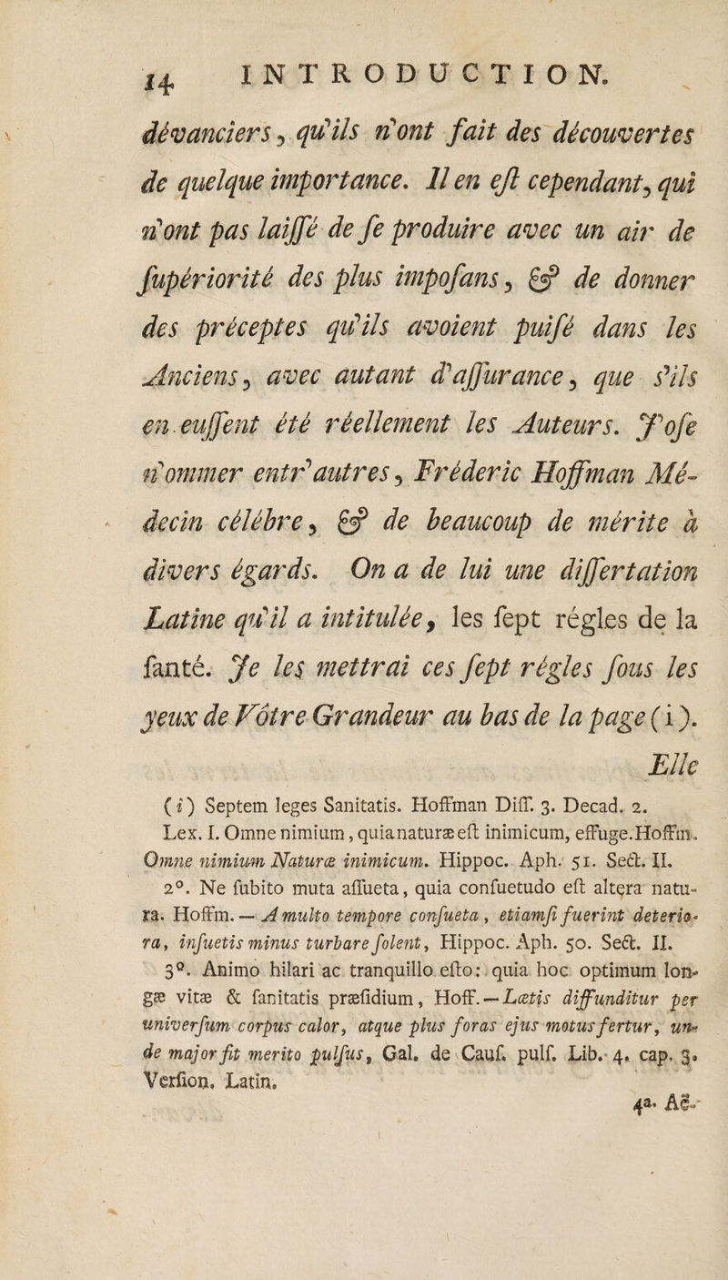 H dèvanciers, qu'ils n'ont fait des découvertes de quelque importance. Il en ejl cependant, qui n'ont pas laijfé de fe produire avec un air de fupériorité des plus impofans, £•? de donner des préceptes qu'ils avoient puifè dans les Anciens, avec autant d'afjurance, que s'ils en euffent été réellement les Auteurs. J'ofe nommer entr'autres, Frédéric Hoffman Mé¬ decin célébré, de beaucoup de mérite à divers égards. On a de lui une cliffertation Latine qu'il a intitulée, les fept régies de la fanté. Je les mettrai ces fept règles fous les yeux de Vôtre Grandeur au bas de la page ( i ). Elle ( i) Septem Ieges Sanitatis. Hoffman Diff. 3. Decad, 2. Lex. I. Omne minium, quianaturæeft inimicum, effuge.Hoffm, Omne nimium Natures inimicum. Hippoc. Aph. 51. Seét. IL 2°. Ne fubito muta affueta, quia confuetudo eft altéra natu» ra. Hoffm. — Amulto tempore confueta , etiamfi fuerint détério¬ ra, infuetis minus turbare folent, Hippoc. Aph. 50. Se<ff. II. 3°. Anirno hilari ac tranquillo efto: quia hoc optimum Ion- gæ vitæ & fanitatis præfidium, Hoff. — Lcetis diffunditur per univerfum corpus calor, atque plus foras ejus motusfertur, un» de major fit merito pulfus, Gai. de Cauf. pulf, Lib. 4. cap. 3. Verfîon. JLatim 1 4a. AI»-