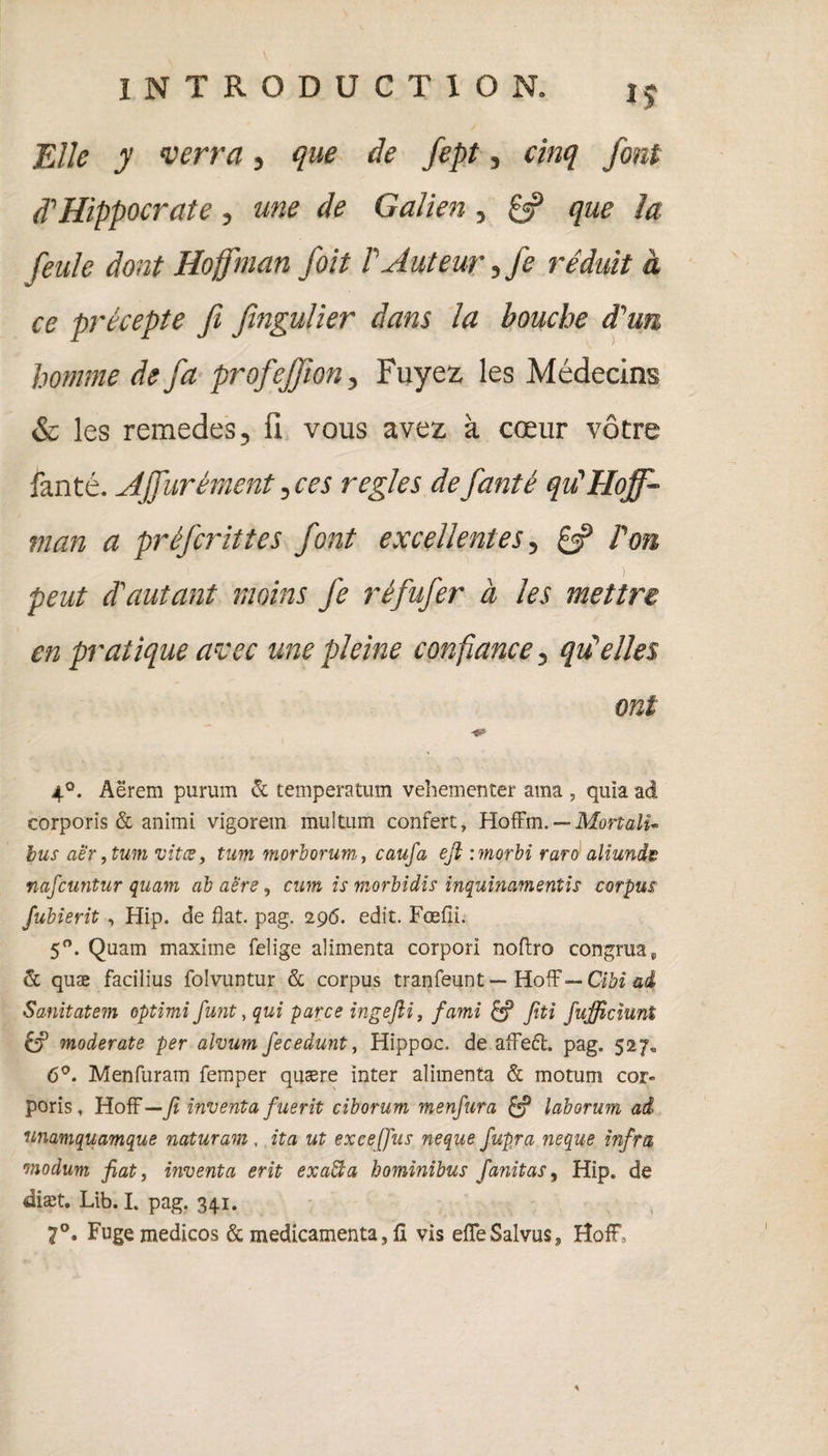 Elle y verra, que de fept, cinq font d'Hippocrate, une de Galien , £3? que la feule dont Hoffman foit P Auteur, je réduit à ce précepte fi fingulier dans la bouche d'un homme de fa profejjion, Fuyez les Médecins & les remedes, ü vous avez à cœur vôtre fanté. Ajfurément, ces réglés de fanté qu'Hoff¬ man a préfcrittes font excellentes, £5? l'on peut d'autant moins fe réfufer à les mettre en pratique avec une pleine confiance, qu'elles ont 4°. Aërem pururn & temperatum vehementer ama , quia ad corporis & animi vigorem mu 1 tum confère, Hoffm. — Mort ali- bus aè‘r, tum vîtes, tum morborum, eau fa eft :morbi raro aliunda nafeuntur quam ab aere, cum is morbidis inquinamentis corpus fubierit , Hip. de flat. pag. 296. edit. Fœfii. 5°. Quam maxime felige alimenta corpori nofbro congrua9 & quæ facilius folvuntur & corpus tranfeunt — HofF— Cibi ad Sanitatem optimi funt, qui parce ingefti, fami Jîti fujficîunt & moderate per alvum fecedunt, Hippoc. de afFe6l. pag. 527* 6°. Menfuram femper quære inter alimenta & motum cor¬ poris, Hoff— fi inventa fuerit ciborum menfura & laborum ai unamquamque naturam , ita ut excefus neque fupra neque infra onodum fiat, inventa erit exaffia bominibus fanitas, Hip. de diæt. Lib. I. pag. 341. 7°. Fugemedicos & médicamenta, fl vis efleSalvus, HofF *