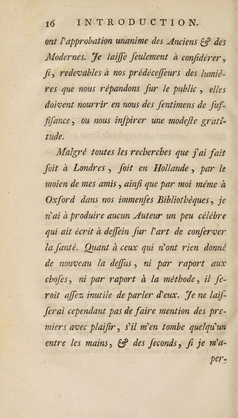 ont P approbation unanime des Anciens £5? des Modernes. Je laijfe feulement à confidérer, fi, redevables à nos prédéceffeurs des lumiè¬ res que nous répandons fur le public , elles doivent nourrir en nous des fentimens de fuf- fifançe, ou nous infpirer une modefie grati¬ tude. , ' *1 Malgré toutes les recherches que fai fait foit à Londres , foit en Hollande, par le moien de mes amis, ainfi que par moi même à \ Oxford dans nos immenfes Bibliothèques, je n'ai à produire aucun Auteur un peu célébré i . qui ait écrit à dejfein fur Part de conferver la fanté. Quant à ceux qui ri ont rien donné de nouveau la dejfus, ni par raport aux chofes, ni par raport à la méthode, il fe- roit ajfez inutile de parler dieux. Je ne laif- ferai cependant pas de faire mention des pre¬ miers avec plaifir, s'il m’en tombe quelqu'un entre les mains, 6? des féconds, fi je m'a- I I