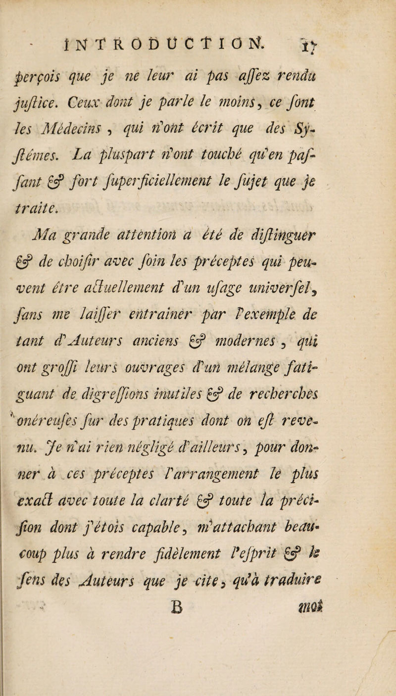 r*'~ perçois que je ne leur ai pas a fiez rendu jujlice. Ceux dont je parle le moins, ce font les Médecins , qui n'ont écrit que des Sy- Jlémes. La pluspart n’ont touché qu'en paf- fant & fort fuperficiellement le fujet que je traite. Ma grande attention a été de âifiinguer Çfi de choifir avec foin les préceptes qui peu¬ vent être actuellement d'un ufage univerfel, fans me lai fer entraîner par Vexemple de tant d'Auteurs anciens Çf modernes , qui ont grofft leurs ouvrages d'un mélange fati¬ guant de digrejfions inutiles & de recherches '' onéreufes fur des pratiques dont on efl reve¬ nu. Je n'ai rien négligé cTailleurs, pour don¬ ner à ces préceptes l'arrangement le plus ex ail avec toute la clarté toute la préci- ' • fion dont j'étois capable, m'attachant beau¬ coup plus a rendre fidèlement l’efprit £5? h fins des Auteurs que je cite, qu’à traduire B tntâ