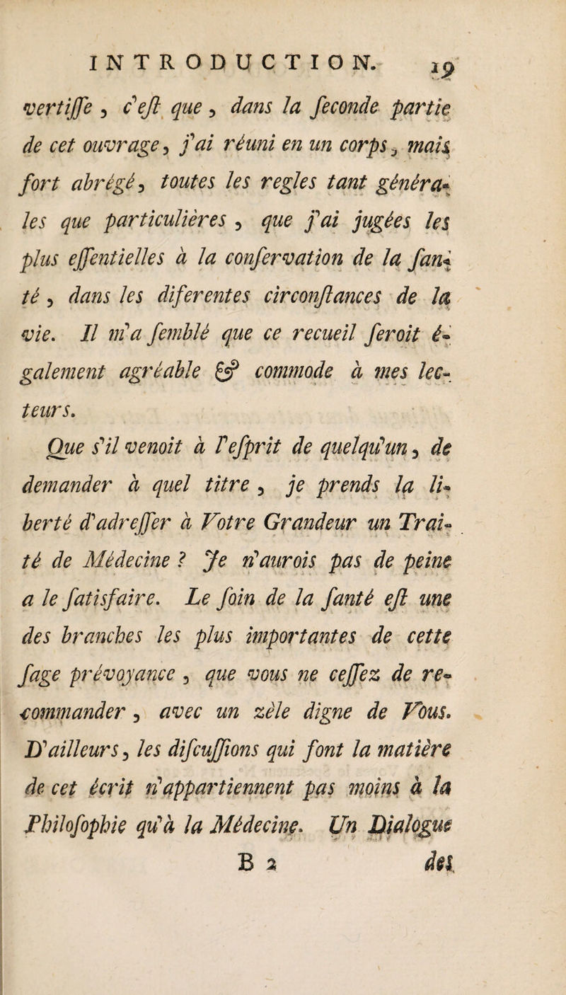 ?> vertijfe , c'ejl que, dans la fécondé partie de cet ouvrage, fai réuni en un corps mais fort abrégé, toutes les réglés tant généra- les que particulières , que fai jugées les plus ejfentielles à la confervation de la fan« té, dans les diferentes circonflances de la vie. Il m'a femblè que ce recueil feroit é- gaiement agréable & commode à mes lec¬ teurs. Que s'il vernit à Fefprit de quelqu'un, de demander à quel titre, je prends la li¬ berté d'adrejfer à Votre Grandeur un Trai¬ té de Médecine ? Je n'aurois pas de peine a le fatisfaire. Le foin de la fantè ejl me des branches les plus importantes de cette fage prévoyance , que vous ne ceffez de re¬ commander j avec un zèle digne de Vous. B'ailleurs, les difcujfions qui font la matière de cet écrit n'appartiennent pas moins à la Thilofophie qu'à la Médecine. Un Dialogue B 2 des,