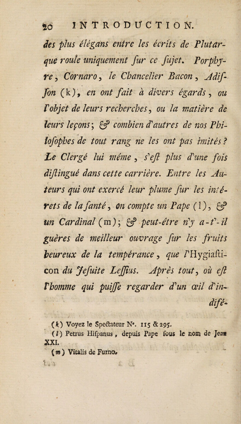 des plus élègans entre les écrits de Plutar¬ que roule uniquement fur ce fujet. Porphy- ) re j Cornaro, le Chancelier Bacon, Adif- fon (k), en ont fait à divers égards , ou P objet de leurs recherches, ou la matière de leurs leçons ; if combien d'autres de nos Phi- * . * lofophes de tout rang ne les ont pas imités ? Le Clergé lui même , s'ejl plus d'une fois dijlingué dans cette carrière. Entre les Au¬ teurs qui ont exercé leur plume fur les inté¬ rêts de la fanté, on compte un Pape ( 1 ), £=? un Cardinal ( m ) ; if peut-être n'y a - f- il guères de meilleur ouvrage fur les fruits heureux de la tempérance, que /’Hygiafti- con du Jefuite Leffius. Après tout, où ejî Pbomme qui puijfe regarder d'un œil d'in~ dtfê- {k) Voyez ïe Spectateur N*. 115 £295. ( I ) Petrus Hifpanus, depuis Pape fous le nom de Jeam XXL ( m ) Viulis de Furno* «l; ' $ Y .