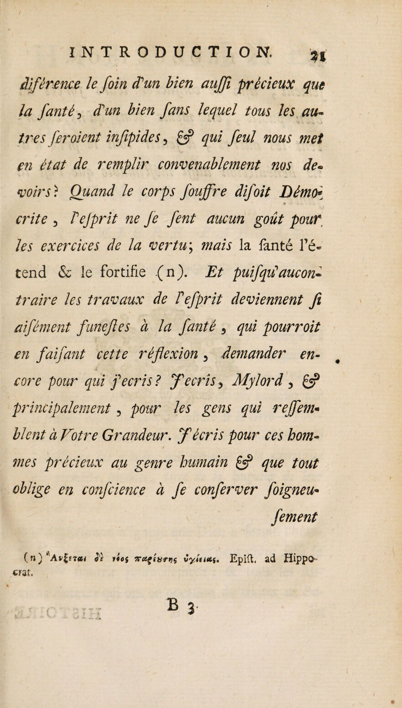 âîfènence le foin d'un bien aujfi précieux que la fanté, d'un bien fans lequel tous les au« très feraient infipides 5 £5? qui feul nous met en état de remplir convenablement nos de« voir s) Quand le corps Jouffre difoit Démo* ♦ ■ crite , rejprit ne Je fent aucun goût pouf les exercices de la vertu\ mais la lanté l’é¬ tend & le fortifie (n). Et puifiqu1 aucon- traire les travaux de Fefiprit deviennent fi aifément funefles à la fanté , qui pourrait en faifant celte réflexion, demander en¬ core pour qui f écris? fl écris 3 Mylord , principalement, pour les gens qui rejfiem- lient à Votre Grandeur, fl écris pour ces hom¬ mes précieux au genre humain £5? que tout oblige en confidence à fie confierver foigneu- fiement (n) 'Attirai le rief vafiurtif vyitittf. Epiit, ad HippO-