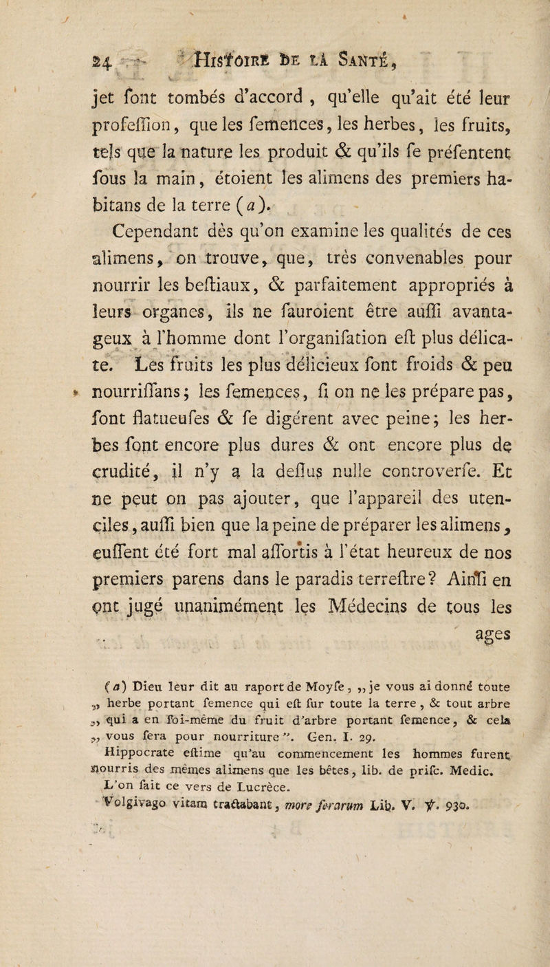 jet font tombés d’accord , qu’elle qu’ait été leur profeffion, que les femences, les herbes, les fruits, tels que la nature les produit & qu’ils fe préfentent fous la main, étoient les alimens des premiers ha¬ bitai] s de la terre (a). Cependant dès qu’on examine les qualités de ces K l •' ; , ... alimens, on trouve, que, très convenables pour nourrir les beftiaux, & parfaitement appropriés à leurs organes, ils ne fauroient être auffi avanta¬ geux à l’homme dont l’organifation eft plus délica- ‘ ^.. te. Les fruits les plus délicieux font froids & peu nourriffans; les femences, fi on ne les prépare pas, font flatueufes & fe digèrent avec peine; les her¬ bes font encore plus dures & ont encore plus de crudité, il n’y a la deflus nulle controverfe. Et ne peut on pas ajouter, que l’appareil des uten- ciles, auffi bien que la peine de préparer les alimens, euffent été fort mal aflortis à l’état heureux de nos premiers parens dans le paradis terreftre? Airffi en ont jugé unanimement les Médecins de tous les âges (a) Dieu leur dit au raportde Moyfe, ,, je vous ai donné toute „ herbe portant femence qui elt fur toute la terre , & tout arbre qui a en foi-même du fruit d’arbre portant femence, & cela •>, vous fera pour nourriture Gen. I. 29. Hippocrate eftime qu’au commencement les hommes furent; pourris des mêmes alimens que les bêtes, Ub. de prifc. Medic. L’on fait ce vers de Lucrèce.