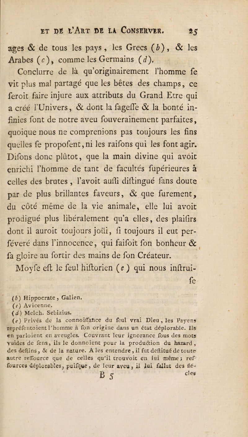 »5 âges & de tous les pays, les Grecs (b), & les Arabes (c)9 comme les Germains (d). Conclurre de là qu’originairement l’homme fe vit plus mal partagé que les bêtes des champs, ce feroit faire injure aux attributs du Grand Etre qui a créé l'Univers, & dont la fageffe & la bonté in¬ finies font de notre aveu fouverainement parfaites, quoique nous ne comprenions pas toujours les fins quelles fe propofent,ni les raifons qui les font agir. Difons donc plutôt, que la main divine qui avoit enrichi l’homme de tant de facultés fupérieures à celles des brutes, l’avoit auili diftingué fans doute par de plus brillantes faveurs, & que furement, du côté même de la vie animale, elle lui avoit prodigué plus libéralement qu’a elles, des plaifirs dont il auroit toujours joili, Il toujours il eut per- féveré dans l’innocence, qui faifoit fon bonheur & fa gloire au fortir des mains de fon Créateur. Moyfe eft le feul hiftorien (e) qui nous inftrui- fe (b) Hippocrate, Galien. (c) Avicenne. (d) Melch. Sebizius. (e) Privés de la connoiffaîice du feul vrai Dieu , les Payens repréfentoient T homme à fon origine dans un état déplorable. Ils en parloient en aveugles. Couvrant leur ignorance fous des mots vuides de fens, ils le donnoient pour la produ&ion du hazard , des deftins , & de la nature. Aies entendre , il fut deftitué de toute autre reffource que de celles quJil trouvoit en lui même; ref fources déplorables, puifqtie, de leur ayeu, il lui fallut des fié- B 5