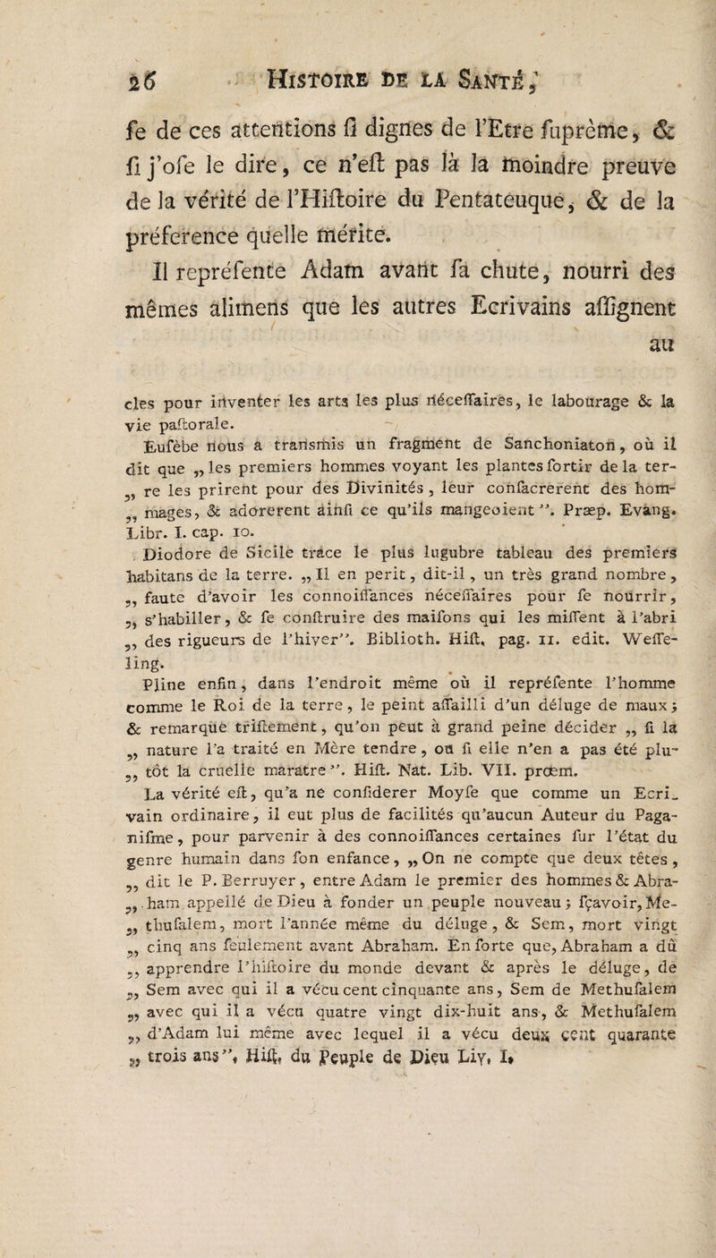 fe de ces attentions fi dignes de l’Etre fuprème, & fi j’ofe le dire, ce n’efl; pas là la moindre preuve delà vérité de THiftoire du Fentateuque, & de la préférence quelle mérite. Il repréfente Adam avant fa chute, nourri des mêmes alimens que les autres Ecrivains affignent au clés pour iriventer les arts les plus iléceffaires, le labourage & la vie paftorale. Eufèbe nous a transmis un fragment de Sanchoniaton, où il dit que „ les premiers hommes voyant les plantes fortir delà ter- re les prirent pour des Divinités , leur confacrerent des hom- mages, & adorèrent ainfi ce qu’ils mangeaient ”. Præp. Evang. Eibr. I. cap. io. Diodore de Sicile trace le plus lugubre tableau des premiers habitans de la terre. „ Il en périt, dit-il, un très grand nombre, ,, faute d’avoir les connoiffances néceffaires pour fe nourrir, 5j s’habiller, & fe conftruire des maifons qui les imitent à l’abri 9, des rigueurs de l’hiver”. Biblioth. Hift, pag. n. edit. Weffe- ling. Pline enfin, dans l’endroit même où il repréfente l’homme comme le Roi de la terre, le peint affailli d’un déluge de maux ; & remarque triftement, qu’on peut à grand peine décider „ fi la nature l a traité en Mère tendre , ou fi elle n’en a pas été plu- ?? tôt la cruelle marâtre”. Hift. Nat. Lib. VII. prcfem. La vérité eft, qu’a ne confiderer Moyfe que comme un Ecri_ vain ordinaire, il eut plus de facilités qu’aucun Auteur du Paga- nifme, pour parvenir à des connoiffances certaines far l’état du genre humain dans fon enfance, „ On ne compte que deux têtes, dit le P.Berruyer, entre Adam le premier des hommes &Abra- ham appellé de Dieu à fonder un peuple nouveau; fçavo-ir,Me- 3, thufalem, mort l’année même du déluge, & Sem, mort vingt cinq ans feulement avant Abraham. En forte que, Abraham a du apprendre l’hiftoire du monde devant & après le déluge, de Sem avec qui il a vécu cent cinquante ans, Sem de Methufalem avec qui il a vécu quatre vingt dix-huit ans, & Methufalem d’Adam lui même avec lequel il a vécu deux cent quarante trois ans ”, Hift, du Peuple de Dieu Lîy* I»