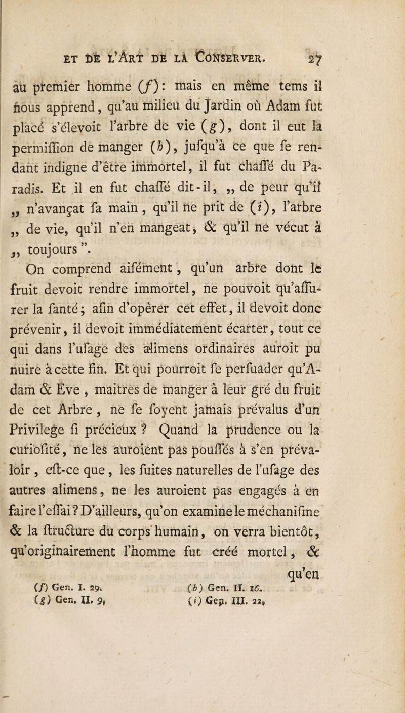 au premier homme (/): mais en même tems il nous apprend, qu’au milieu du Jardin où Adam fut placé s’élevoit l’arbre de vie ( g ), dont il eut la permiffion démanger (fc), jufqu’à ce que fe ren¬ dant indigne d’être immortel, il fut chafle du Pa¬ radis. Et il en fut chafle dit-il, ,, de peur qu’il ' ' '■* -9 \ \ „ n’avançat fa main, qu’il ne prit de (i), l’arbre „ de vie, qu’il n’en mangeat, & qu’il ne vécut à j, toujours On comprend aifément, qu’un arbre dont le fruit devoit rendre immortel, ne pouvoit qu’affu- rer la fanté; afin d’opèrer cet effet, il devoit donc prévenir, il devoit immédiatement écarter, tout ce qui dans l’ufage des afimens ordinaires auroit pu nuire à cette fin. Et qui pourroit fe perfuader qu’A- dam & Eve , maitres de manger à leur gré du fruit de cet Arbre , ne fe foyent jamais prévalus d’un Privilège fi précieux ? Quand la prudence ou la curiofité, ne les auroient pas pouffes à s’en préva¬ loir , eft-ce que, les fuites naturelles de l’ufage des autres alimens, ne les auroient pas engagés à en faire l’effai? D’ailleurs, qu’on examine le méchanifme & la ftrufture du corps'humain, on verra bientôt, qu’originairement l’homme fut créé mortel, & qu’en (/) Gen. I. 29. O) Gen. 11, % (h) Gen. II. 16. {() Gep, ÏII* 22*
