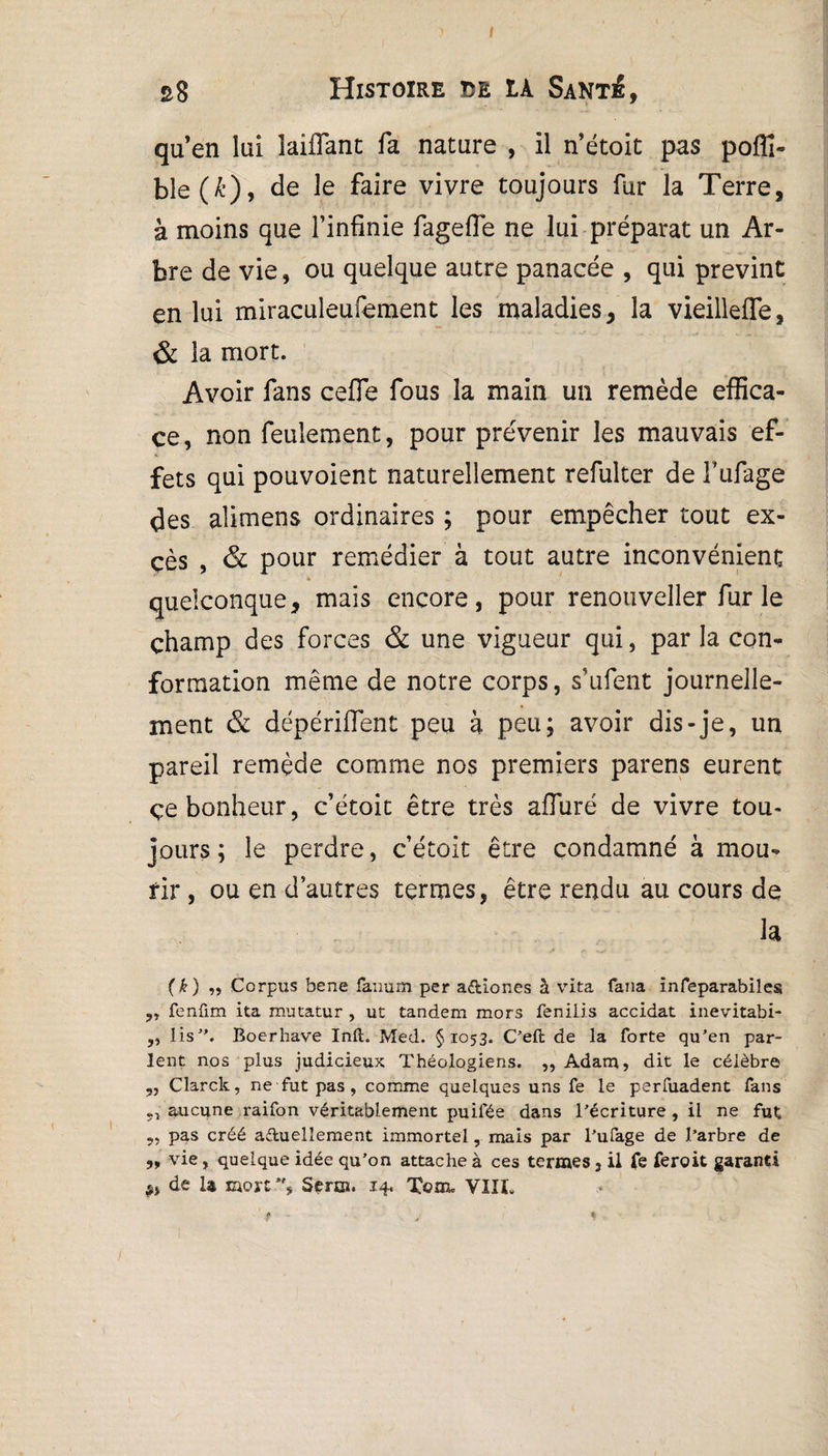 I s8 Histoire de IA Sant£, quen lui laiflant fa nature , il n’étoit pas poffi- ble(A’), de le faire vivre toujours fur la Terre, à moins que l’infinie fagefle ne lui préparât un Ar¬ bre de vie, ou quelque autre panacée , qui prévint en lui miraculeufement les maladies, la vieillefle, & la mort. Avoir fans celle fous la main un remède effica¬ ce, non feulement, pour prévenir les mauvais ef¬ fets qui pouvoient naturellement refulter de l’ufage des alimens ordinaires ; pour empêcher tout ex¬ cès , & pour remédier à tout autre inconvénient quelconque, mais encore, pour renouveller fur le champ des forces & une vigueur qui, par la con¬ formation même de notre corps, s’ufent journelle¬ ment & dépérilfent peu à peu; avoir dis-je, un pareil remède comme nos premiers parens eurent çe bonheur, c’étoit être très alluré de vivre tou¬ jours; le perdre, c’étoit être condamné à mou¬ rir , ou en d’autres termes, être rendu au cours de la (k) „ Corpus bene fanum per aftiones à vita fana înfeparabiles „ fenfim ita mutatur , ut tandem mors fenilis accidat inevitabi- „ lis”. Boerhave Inft. Med. §1053. C’eft de la forte qu’en par¬ lent nos plus judicieux Théologiens. „ Adam, dit le célèbre ,, Clarck, ne fut pas, comme quelques uns fe le perfuadent fans aucune raifon véritablement puifée dans l’écriture , il ne fut 5, pas créé actuellement immortel, mais par l’ufage de l’arbre de ,, vie, quelque idée qu’on attache à ces termes, il fe feroit garanti ,, de la mort”, Serm. 14. Tem. vin. f - .1 y %