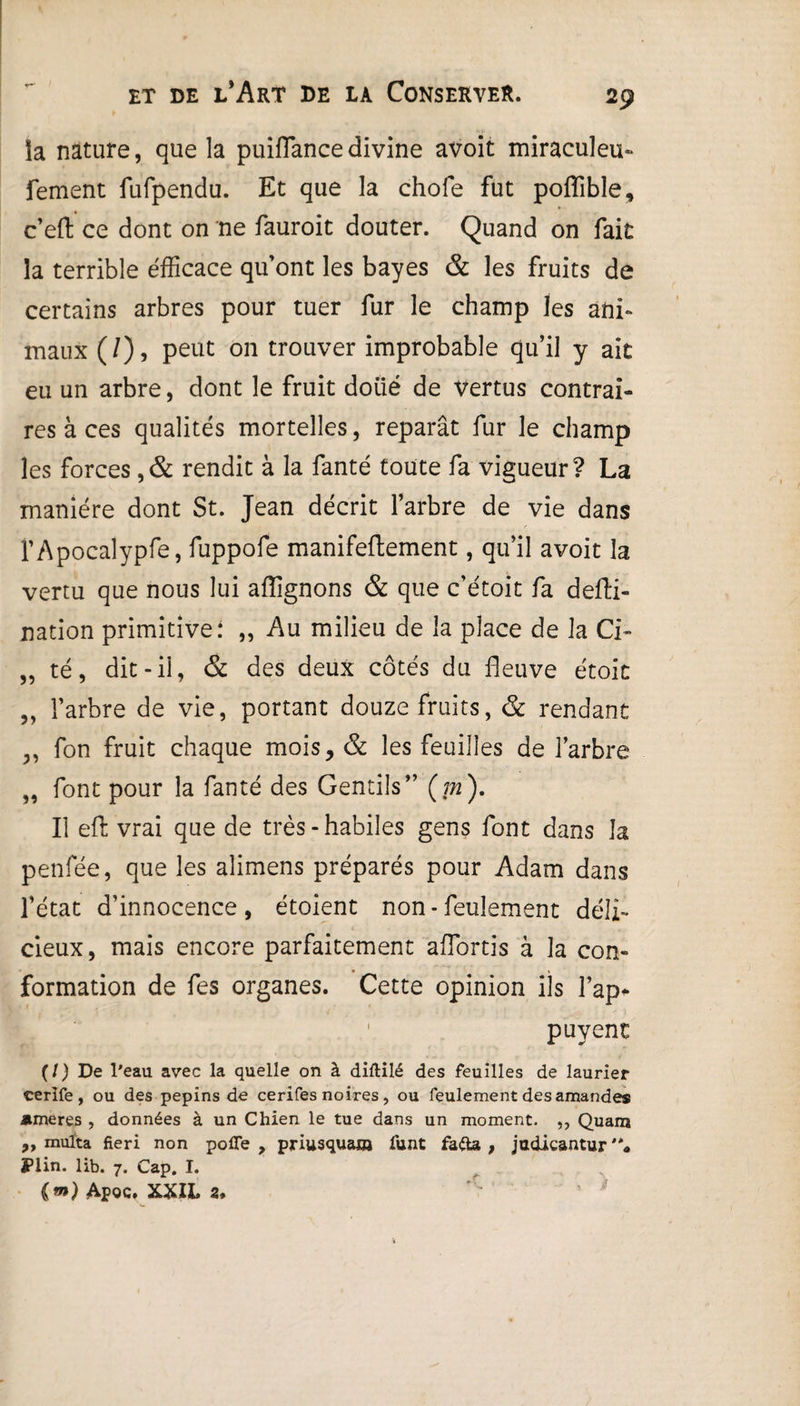 la nature, que la puifTancedivine avoit miraculeu- fement fufpendu. Et que la choie fut poflible, c’eft ce dont on ne fauroit douter. Quand on fait la terrible efficace qu’ont les bayes & les fruits de certains arbres pour tuer fur le champ les ani¬ maux (/), peut on trouver improbable qu’il y aie eu un arbre, dont le fruit doiié de vertus contrai¬ res à ces qualités mortelles, réparât fur le champ les forces ,& rendit à la fanté toute fa vigueur? La manière dont St. Jean décrit l’arbre de vie dans l’Apocalypfe, fuppofe manifeflement, qu’il avoit la vertu que nous lui affignons & que c’étoit fa defti- nation primitive: „ Au milieu de la place de la Ci- „ té, dit-il, & des deux côtés du fleuve étoit „ l’arbre de vie, portant douze fruits, & rendant „ fon fruit chaque mois, & les feuilles de l’arbre „ font pour la fanté des Gentils” (m). Il efl; vrai que de très-habiles gens font dans la penfée, que les aiimens préparés pour Adam dans l’état d’innocence, étoient non - feulement déli¬ cieux, mais encore parfaitement affortis à la con¬ formation de fes organes. Cette opinion ils l’ap* 1 puyent (/) De l'eau avec la quelle on à diftilé des feuilles de laurier cerife , ou des pépins de cerifes noires , ou feulement des amandes nmeres , données à un Chien le tue dans un moment. ,, Quam ,, milita fieri non pofie , priusquasa funt fada , judicantur Plin. lib. 7. Cap. I. {m) Apoc. XXIL 2*
