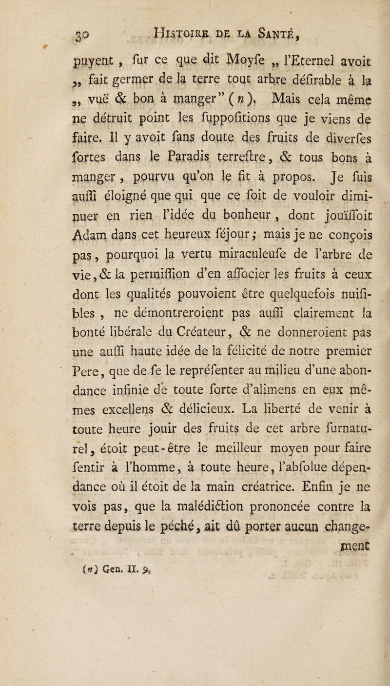 payent , fur ce que dit Moyfe „ TEternel avoit fait germer de la terre tout arbre défirabîe à la vue & bon à manger” («), Mais cela même ne détruit point les fupppfitions que je viens de faire. Il y avoit fans doute des fruits de diverfes fortes dans le Paradis terreftre, & tous bons à manger , pourvu qu’on le fit à propos. Je fuis aufli éloigné que qui que ce foit de vouloir dimi¬ nuer en rien l’idée du bonheur , dont jouïfibit Adam dans cet heureux féjour; mais je ne conçois pas, pourquoi la vertu miracuieufe de l’arbre de vie, & la permiffion d’en aflbcier les fruits à ceux dont les qualités pouvoient être quelquefois nuifi- bles , ne démontreroient pas aufli clairement la bonté libérale du Créateur, & ne donneraient pas une aufli haute idée de la félicité de notre premier Pere, que de fe le repréfenter au milieu d’une abon¬ dance infinie de toute forte d’alimens en eux mê¬ mes excellons & délicieux. La liberté de venir à toute heure jouir des fruits de cet arbre furnatu- rel, étoit peut-être le meilleur moyen pour faire fentir à l’homme, à toute heure, Pabfolue dépen¬ dance où il étoit de la main créatrice. Enfin je ne vois pas, que la malédiftion prononcée contre la terre depuis le péché, ait dû porter aucun change¬ ment {#) G en. IL