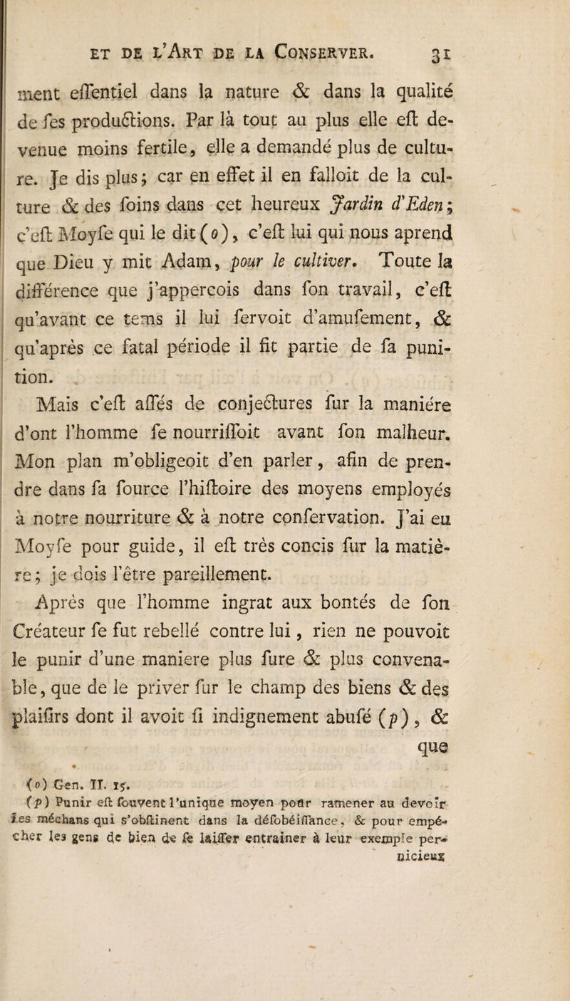ment elTentiel dans la nature & dans la qualité de fes productions. Par là tout au plus elle eft de¬ venue moins fertile, elle a demandé plus de cultu¬ re. Je dis plus; car en effet il en falloir de la cul¬ ture & des foins dans cet heureux Jardin d'Eden ; c’efl Moyfe qui le dit (0), c’eft lui qui nous aprend que Dieu y mit Adam, pour le cultiver. Toute la différence que j’appercois dans fon travail, c’efl qu’avant ce tems il lui fervoit d’amufement, & qu’après ce fatal période il fit partie de fa puni¬ tion. Mais c’eft affés de conjectures fur la manière d’ont l’homme fe nourriffoit avant fon malheur. Mon plan m’obligeoit d’en parler, afin de pren¬ dre dans fa fource l’hifloire des moyens employés à notre nourriture & à notre confervation. j’ai eu Moyfe pour guide, il efl très concis fur la matiè¬ re; je dois l’être pareillement. Après que l’homme ingrat aux bontés de fon Créateur fe fut rebellé contre lui, rien ne pouvoit le punir d’une maniéré plus fure & plus convena¬ ble, que de le priver fur le champ des biens & des plaifirs dont il avoit fi indignement abufé (p), & que • - y > (0) Gen. IL ï*. (p ) Punir eft fouvent Tunique moyen poûr ramener au devoir tes médians qui s’obftinent dans la défobéifiance, & pour empê¬ cher le3 gens de bien de fe laifler entraîner à leur exemple per¬ nicieux