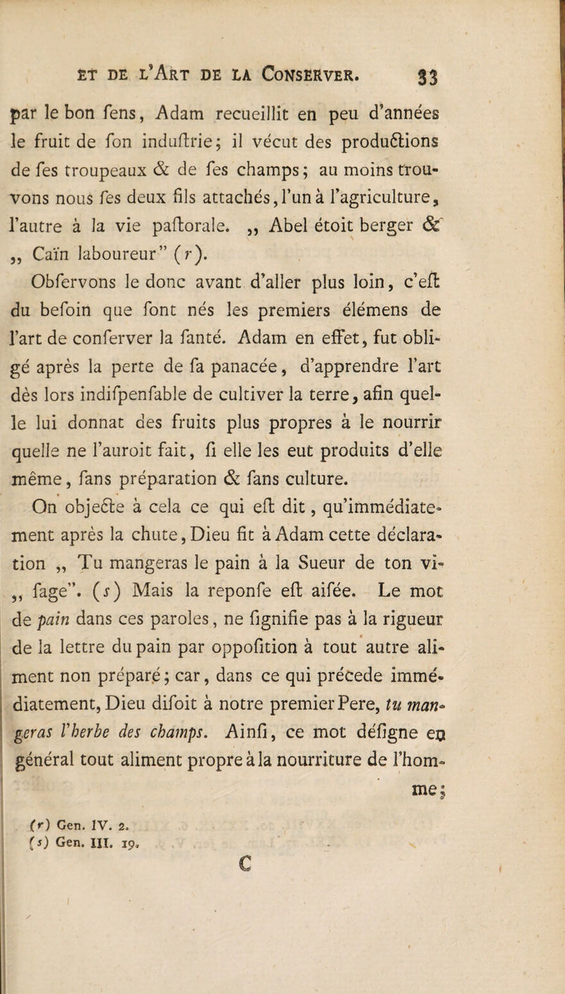 par le bon fens, Adam recueillit en peu d’années le fruit de fon induflrie; il vécut des productions de fes troupeaux & de fes champs; au moins trou¬ vons nous fes deux fils attachés, l’un à l’agriculture, l’autre à la vie paftorale. ,, Abel étoit berger & „ Caïn laboureur” (r). Obfervons le donc avant d’aller plus loin, c’efi du befoin que font nés les premiers élémens de l’art de conferver la fanté. Adam en effet, fut obli¬ gé après la perte de fa panacée, d’apprendre l’art dès lors indifpenfable de cultiver la terre, afin quel¬ le lui donnât des fruits plus propres à le nourrir quelle ne l’auroit fait, fi elle les eut produits d’elle même, fans préparation & fans culture. On objeète à cela ce qui eft dit, qu’immédiate» ment après la chute, Dieu fit à Adam cette déclara¬ tion „ Tu mangeras le pain à la Sueur de ton vi- „ fage”. (s) Mais la reponfe eft aifée. Le mot de pain dans ces paroles, ne fignifie pas à la rigueur de la lettre du pain par oppofition à tout autre ali¬ ment non préparé ; car, dans ce qui précédé immé¬ diatement, Dieu difoit à notre premier Pere, tu man¬ geras Vherbe des champs. Ainfi, ce mot défigne eu général tout aliment propre à la nourriture de l’hom¬ me; (r) Gen. IV. 2. Gen. III, 19. c