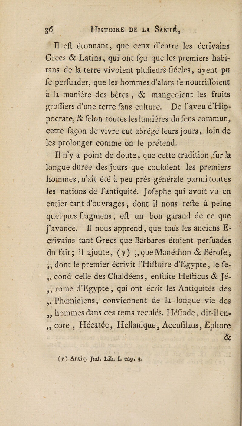 Il efl étonnant, que ceux d’entre les écrivains Grecs & Latins, qui ont fçu que les premiers habi- tans de la terre vivoient plufieurs fiécîes, ayent pu fe perfiiader, que les hommes d’alors fe nourriffbient à la manière des bêtes , & mangeoient les fruits groiîiers d’une terre fans culture. De l’aveu d’Hip¬ pocrate, & félon toutes les lumières dufens commun, cette façon de vivre eut abrégé leurs jours, loin de les prolonger comme on le prétend. Il n’y a point de doute, que cette tradition .fur la longue durée des jours que couîoient les premiers hommes, n’ait été à peu près générale parmi toutes les nations de l’antiquité. Jofephe qui avoit vu en entier tant d’ouvrages, dont il nous refie à peine quelques fragmens, efl un bon garand de ce que j’avance. Il nous apprend, que tous les anciens E- crivains tant Grecs que Barbares étoient persuadés, du fait; il ajoute, (y) ,,queManéthon & Bérofe, ,, dont le premier écrivit l’Hiftoire d’Egypte, le fe- 3, cond celle des Chaldéens, enfuite Heflicus & Jé- ,, rome d’Egypte, qui ont écrit les Antiquités des ,, Phœniciens, conviennent de la longue vie des „ hommes dans ces tems reculés. Héfiode, dit-il en- „ core , Hécatée, Hellanique, Accufilaus, Ephore ( y ) Antiq. Jud. Lib. I. cap» 3'