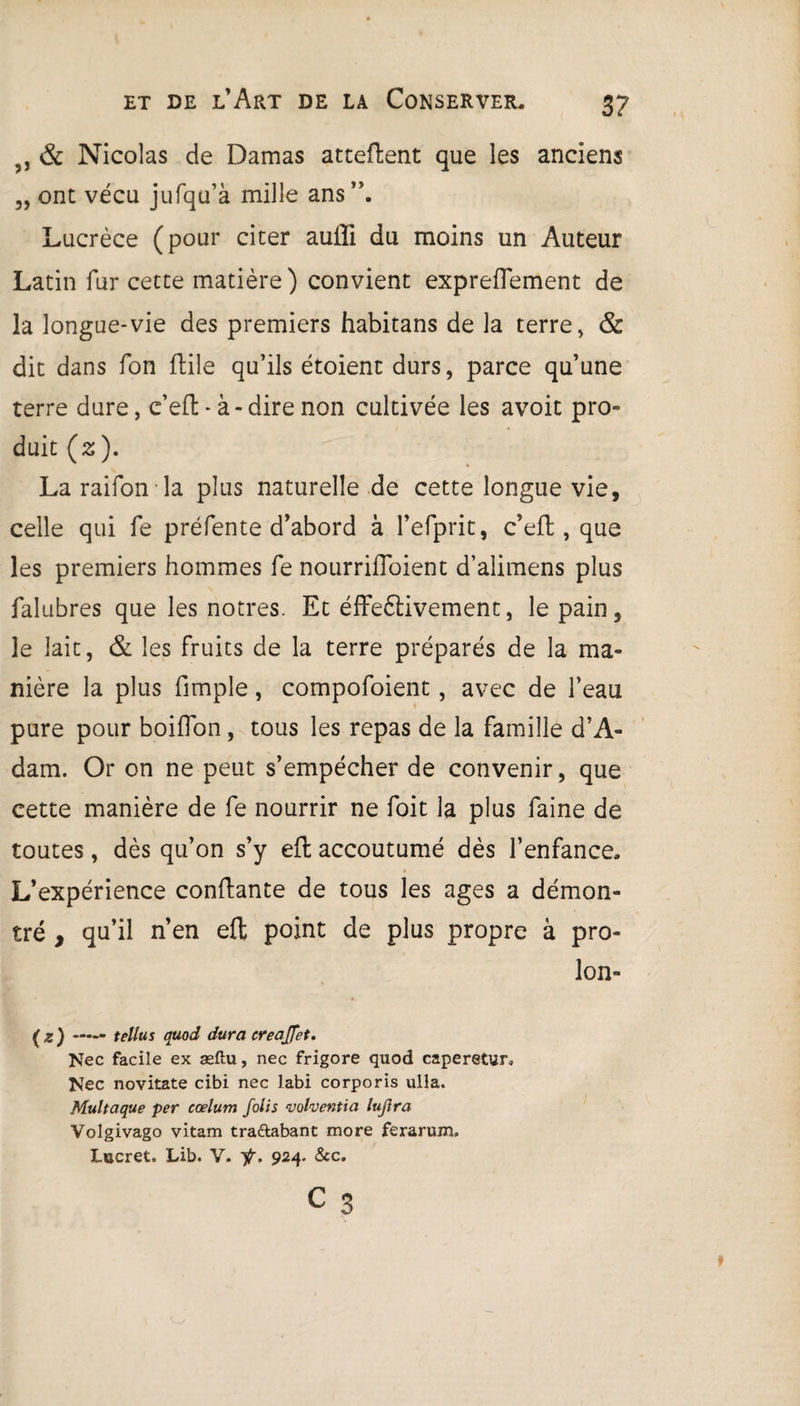 5, & Nicolas de Damas attellent que les anciens „ ont vécu jufqu’à mille ans”. Lucrèce (pour citer aufïi du moins un Auteur Latin fur cette matière) convient exprefTement de la longue-vie des premiers habitans de la terre, & dit dans fon ftile qu’ils étoient durs, parce qu’une terre dure, c’eft - à-dire non cultivée les avoit pro° duit (2). La raifon la plus naturelle de cette longue vie, celle qui fe préfente d’abord à l’efprit, c’eft, que les premiers hommes fe nourriffoient d’alimens plus falubres que les nôtres. Et éffeétivement, le pain, le lait, & les fruits de la terre préparés de la ma¬ nière la plus fimple, compofoient, avec de l’eau pure pour boifTon, tous les repas de la famille d’A¬ dam. Or on ne peut s’empêcher de convenir, que cette manière de fe nourrir ne foit la plus faine de toutes, dès qu’on s’y eft accoutumé dès l’enfance. L’expérience confiante de tous les âges a démon¬ tré , qu’il n’en eft point de plus propre à pro¬ ie n» (z) **— tellus quod dura creajfet. Nec facile ex æftu, nec frigore quod caperetur, Nec novitate cîbi nec labi corporis ulla. Multaque per cœlum folis volventia lujlra Volgivago vitam tra&abant more ferarum. Lucret. Lib. V. ÿ. 924. &c.