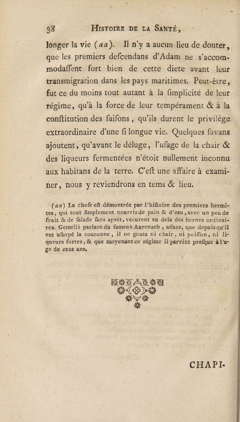\ longer îa vie (aa). Il n’y a aucun lieu de douter, que les premiers defcendans d’Adam ne s’accom- modaffent fort bien de cette diete avant leur transmigration dans les pays maritimes. Peut-être, fut ce du moins tout autant à la fimplicité de leur régime, qu’à la force de leur tempérament & à la confiitution des faifons , qu’ils durent le privilège extraordinaire d’une fi longue vie. Quelques favans ajoutent, qu’avant le déluge, l’ufage de la chair & des liqueurs fermentées n’étoit nullement inconnu aux habitans de la terre. C’efl une affaire à exami¬ ner , nous y reviendrons en tems & lieu. (aa) La chofe eft démontrée par l’hiftoire des premiers herml- fies, qui tout Amplement nourris de pain & d'eau, avec un peu de fruit oc de falade fans aprèt, vécurent au delà des bornes ordinai¬ res. Gemelli parlant du fameux Aurenzeb , affure, que depuis qu’il eut ufurpé la couronne, il ne goûta ni chair, ni poilïbn, ni li¬ queurs fortes, & que moyenant ce régime il parvint prefque à l'a- ge de cent ans» âAâtl €H<S>K! CHAPI*