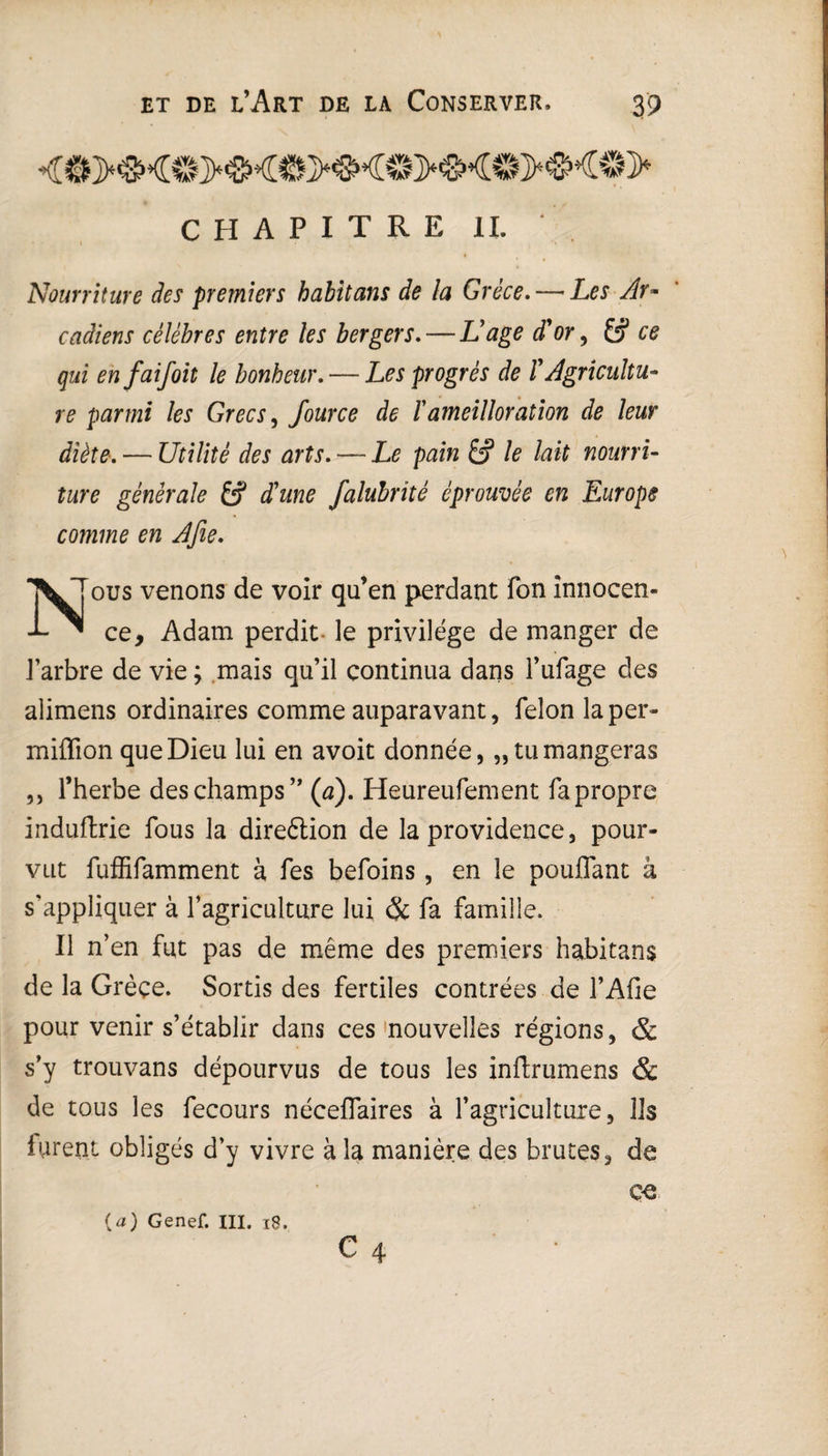 CHAPITRE II. ' Nourriture des premiers habitans de la Grèce. — Les Ar~ cadiens célèbres entre les bergers. — Nage d'or, 6? ce qui enfaifoit le bonheur. — Les progrès de /’ Agricultu¬ re parmi les Grecs, fource de ïameilloration de leur diète. — Utilité des arts. — pain /? /#nourri¬ ture générale falubrîté éprouvée en Europe comme en Afie. \Tous venons de voir qu’en perdant fon innocen- -L ^ ce, Adam perdit le privilège de manger de 1 arbre de vie ; mais qu’il continua dans l’ufage des alimens ordinaires comme auparavant, félon laper- miffion que Dieu lui en avoit donnée, „ tu mangeras ,, l’herbe des champs” (a). Heureufement fa propre induftrie fous la direétion de la providence, pour¬ vut fuffifamment à fes befoins, en le pouffant à s’appliquer à l’agriculture lui & fa famille. Il n’en fut pas de même des premiers habitans de la Grèce. Sortis des fertiles contrées de l’Afie pour venir s’établir dans ces nouvelles régions, & s’y trouvans dépourvus de tous les inflrumens & de tous les fecours néceffaires à l’agriculture, lis furent obligés d’y vivre à la manière des brutes, de ce {a) Genef. III. 18.