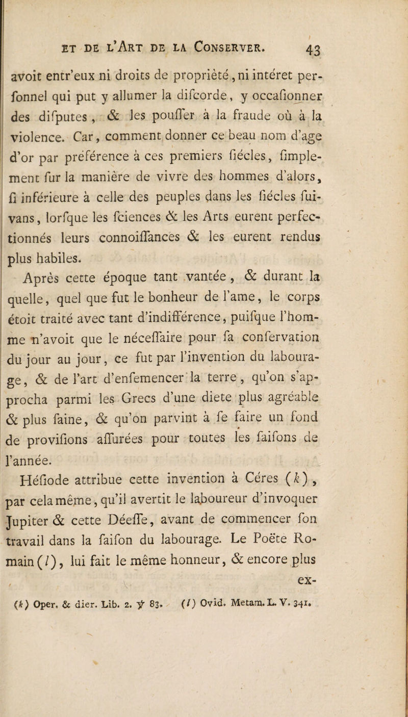 avoit entr’eux ni droits de propriété, ni intérêt per- fonnel qui put y allumer la difcorde, y occasionner des difputes , & les pouffer à la fraude où à la violence. Car, comment donner ce beau nom d’age d’or par préférence à ces premiers fiécles, fimple- ment fur la manière de vivre des hommes d’alors, fi inférieure à celle des peuples dans les fiécles fui- vans, lorfque les fciences & les Arts eurent perfec¬ tionnés leurs connoiffances & les eurent rendus plus habiles. Après cette époque tant vantée , & durant la quelle, quel que fut le bonheur de famé, le corps étoit traité avec tant d’indifférence, puifque l’hom¬ me n’avoit que le néceffaire pour fa confervation du jour au jour, ce fut par l’invention du laboura¬ ge, & de l’art d’enfemencer la terre, qu’on s’ap¬ procha parmi les Grecs d’une diete plus agréable & plus faine, & qu’on parvint à fe faire un fond de provifions affurées pour toutes les faifons de l’année. 's Héfiode attribue cette invention à Céres (k) , par cela même, qu’il avertit le laboureur d’invoquer Jupiter & cette Déeffe, avant de commencer Ton travail dans la faifon du labourage. Le Poëte Ro¬ main (/), lui fait le même honneur, & encore plus v ex* <*) Oper. & (lier. Lib. 2. f 83. (/) Ovid. Metam.L. V. 341.