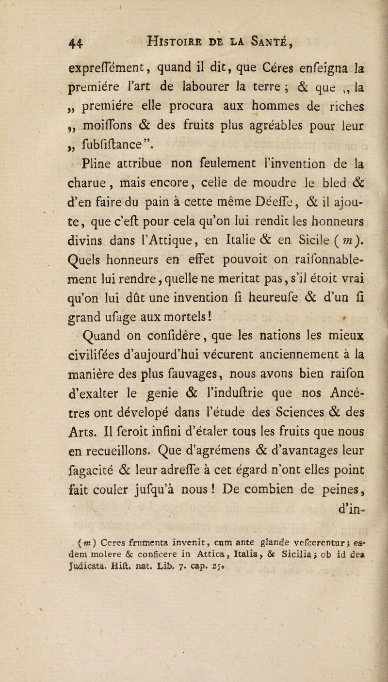 I 44 Histoire de la Santé, expreffément, quand il dit, que Céres enfeigna la première fart de labourer la terre ; & que ,, la „ première elle procura aux hommes de riches 3, moifions & des fruits plus agréables pour leur „ fubfiftance”. Pline attribue non feulement l’invention de la charue, mais encore, celle de moudre le bled & d'en faire du pain à cette même Déefle, & il ajou¬ te, que c’efi: pour cela qu'on lui rendit les honneurs divins dans l’Attique, en Italie & en Sicile (m). Quels honneurs en effet pouvoit on raifonnable- ment lui rendre, quelle ne méritât pas, s’il étoit vrai qu’on lui dût une invention fi heureufè & d’un fi grand ufage aux mortels 1 Quand on confidère, que les nations les mieux civilifées d’aujourd’hui vécurent anciennement à la manière des plus fauvages, nous avons bien raifon d’exalter le genie & l’induflrie que nos Ancê¬ tres ont dévelopé dans l’étude des Sciences & des Arts. Il ferait infini d’étaler tous les fruits que nous en recueillons. Que d’agrémens & d’avantages leur fagacité & leur adreflfe à cet égard n’ont elles point fait couler jufqu’à nous! De combien de peines, d’in- (m) Ceres frumenta ïnvenit, cum ante glande vefcerentur) es- dera molere & conficere in Attica, Italia, & Sicilia$ ob id de*. Judicata. Bift. nat. Lib= 7. cap. 25®
