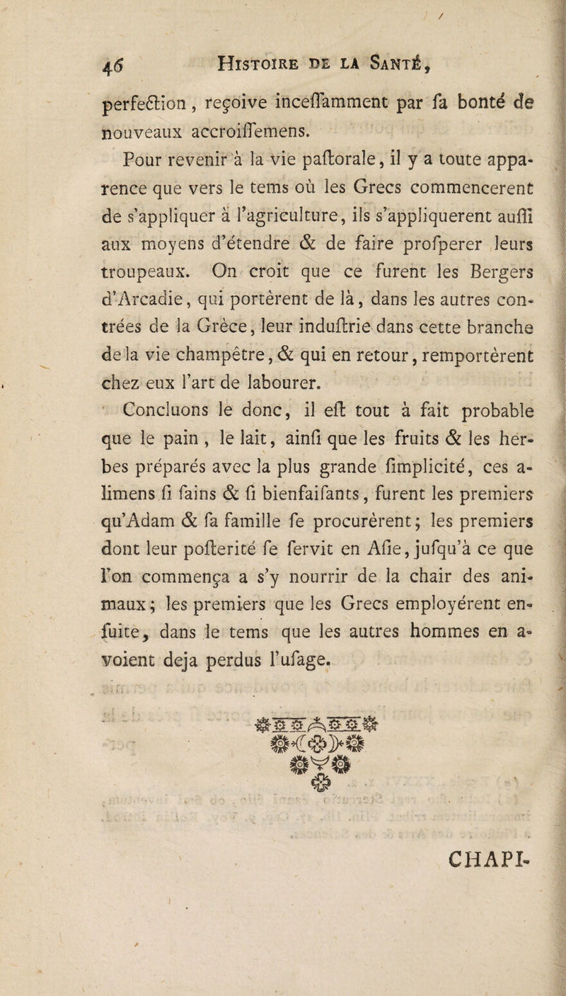 / 4<5 Histoire de la Santé, perfeêlion, reçoive inceflamment par fa bonté de nouveaux accroiffemens. Pour revenir à la vie paftoraîe, il y a toute appa¬ rence que vers le tems où les Grecs commencèrent de s’appliquer à l’agriculture, ils s’appliquèrent aufli aux moyens d’étendre & de faire profperer leurs troupeaux. On croit que ce furent les Bergers d’Arcadie, qui portèrent de là, dans les autres con¬ trées de la Grèce, leur induftrie dans cette branche de la vie champêtre, & qui en retour, remportèrent chez eux l’art de labourer. Concluons le donc, il efl tout à fait probable que le pain , le lait, ainfi que les fruits & les her¬ bes préparés avec la plus grande fimplicité, ces a- limens fi fains & fi bienfaifants, furent les premiers qu’Adam & fa famille fe procurèrent ; les premiers dont leur pofterité fe fervit en Afie, jufqu’à ce que l’on commença a s’y nourrir de la chair des ani¬ maux ; les premiers que les Grecs employèrent en- fuite, dans le tems que les autres hommes en a- voient déjà perdus l’ufage. CHAPI. •t